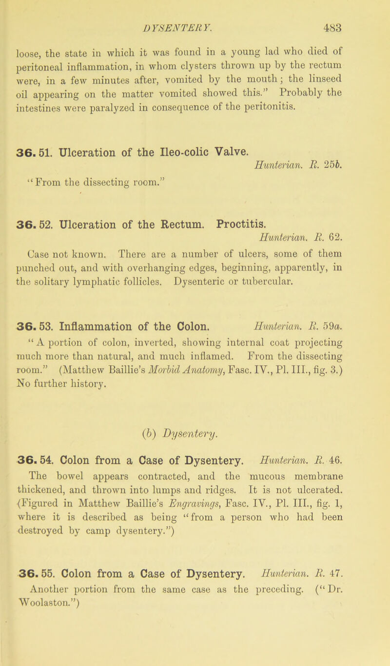 loose, the state in which it was found in a young lad who died of peritoneal inflammation, in whom clysters thrown up by the rectum were, in a few minutes after, vomited by the mouth; the linseed oil appearing on the matter vomited showed this.” Probably the intestines were paralyzed in consequence of the peritonitis. 36.51. Ulceration of the Ileo-colic Valve. Hunterian. R. 25 b. “From the dissecting room.” 36.52. Ulceration of the Rectum. Proctitis. Hunterian. R. 62. Case not known. There are a number of ulcers, some of them punched out, and with overhanging edges, beginning, apparently, in the solitary lymphatic follicles. Dysenteric or tubercular. 36. 53. Inflammation of the Colon. Hunterian. R. 59a. “ A portion of colon, inverted, showing internal coat projecting much more than natural, and much inflamed. From the dissecting room.” (Matthew Baillie’s Morbid Anatomy, Fasc. IV., PI. III., fig. 3.) No further history. (b) Dysentery. 36.54. Colon from a Case of Dysentery. Hunterian. R. 46. The bowel appears contracted, and the mucous membrane thickened, and thrown into lumps and ridges. It is not ulcerated. (Figured in Matthew Baillie’s Engravings, Fasc. IV., PI. III., fig. 1, where it is described as being “ from a person who had been destroyed by camp dysentery.”) 36. 55. Colon from a Case of Dysentery. Hunterian. R. 47. Another portion from the same case as the preceding. (“ Dr. Woolaston.”)