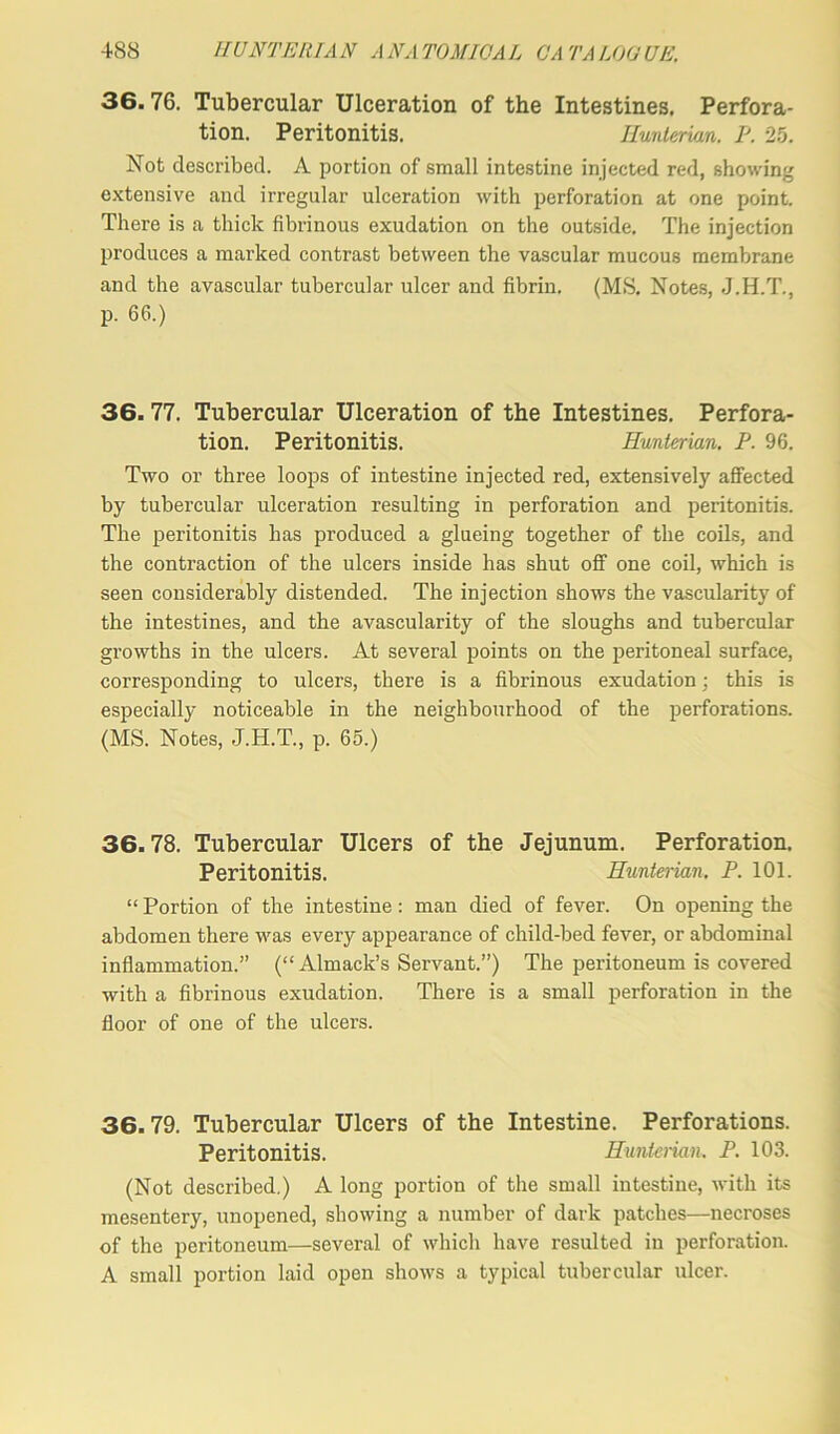 36.76. Tubercular Ulceration of the Intestines. Perfora- tion. Peritonitis. Hunterian. P. 25. Not described. A portion of small intestine injected red, showing extensive and irregular ulceration with perforation at one point. There is a thick fibrinous exudation on the outside. The injection produces a marked contrast between the vascular mucous membrane and the avascular tubercular ulcer and fibrin. (MS. Notes, J.H.T., p. 66.) 36.77. Tubercular Ulceration of the Intestines. Perfora- tion. Peritonitis. Hunterian, P. 96. Two or three loops of intestine injected red, extensively affected by tubercular ulceration resulting in perforation and peritonitis. The peritonitis has produced a glueing together of the coils, and the contraction of the ulcers inside has shut off one coil, which is seen considerably distended. The injection shows the vascularity of the intestines, and the avascularity of the sloughs and tubercular growths in the ulcers. At several points on the peritoneal surface, corresponding to ulcers, there is a fibrinous exudation; this is especially noticeable in the neighbourhood of the perforations. (MS. Notes, J.H.T., p. 65.) 36.78. Tubercular Ulcers of the Jejunum. Perforation. Peritonitis. Hunterian. P. 101. “ Portion of the intestine : man died of fever. On opening the abdomen there was every appearance of child-bed fever, or abdominal inflammation.” (“ Almack’s Servant.”) The peritoneum is covered with a fibrinous exudation. There is a small perforation in the floor of one of the ulcers. 36.79. Tubercular Ulcers of the Intestine. Perforations. Peritonitis. Hunterian. P. 103. (Not described.) A long portion of the small intestine, with its mesentery, unopened, showing a number of dark patches—necroses of the peritoneum—several of which have resulted in perforation. A small portion laid open shows a typical tubercular ulcer.