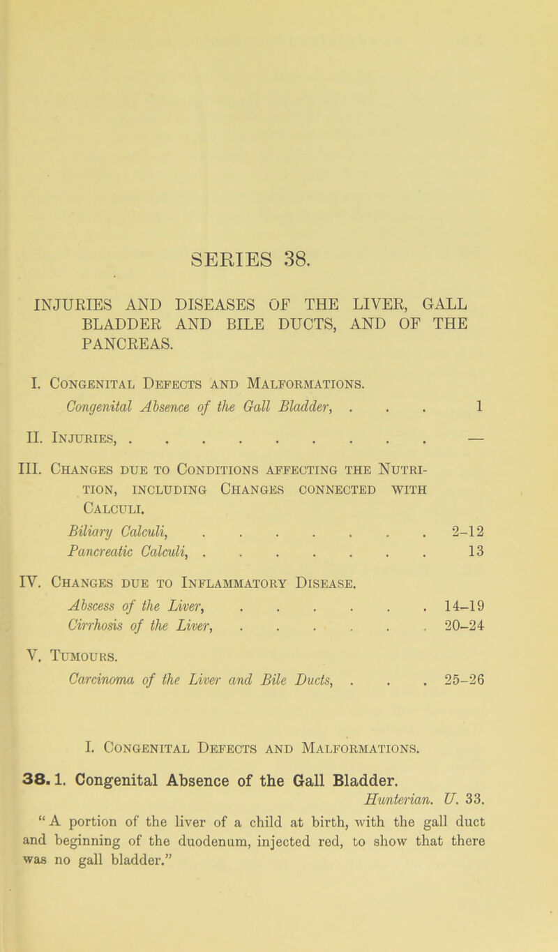 INJURIES AND DISEASES OF THE LIVER, GALL BLADDER AND BILE DUCTS, AND OF THE PANCREAS. I. Congenital Defects and Malformations. Congenital Absence of the Gall Bladder, ... 1 H. Injuries, — III. Changes due to Conditions affecting the Nutri- tion, including Changes connected with Calculi. Biliary Calculi, 2-12 Pancreatic Calculi, ....... 13 IV. Changes due to Inflammatory Disease. Abscess of the Liver, ...... 14-19 Cirrhosis of the Liver, ...... 20-24 V. Tumours. Carcinoma of the Liver and Bile Duds, . . . 25-26 1. Congenital Defects and Malformations. 38.1. Congenital Absence of the Gall Bladder. Hunterian. U. 33. “ A portion of the liver of a child at birth, with the gall duct and beginning of the duodenum, injected red, to show that there was no gall bladder.”