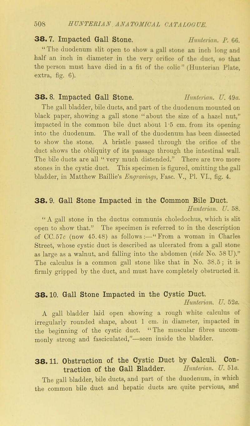 38. 7. Impacted Gall Stone. Hunterian. P. 66. “ The duodenum slit open to show a gall stone an inch long and half an inch in diameter in the very orifice of the duct, so that the person must have died in a fit of the colic” (Hunterian Plate, extra, fig. 6). 38. 8. Impacted Gall Stone. Hunterian. U. 49a. The gall bladder, bile ducts, and part of the duodenum mounted on black paper, showing a gall stone “about the size of a hazel nut,” impacted in the common bile duct about 1-5 cm. from its opening into the duodenum. The wall of the duodenum has been dissected to show the stone. A bristle passed through the orifice of the duct shows the obliquity of its passage through the intestinal wall. The bile ducts are all “ very much distended.” There are two more stones in the cystic duct. This specimen is figured, omitting the gall bladder, in Matthew Baillie’s Engravings, Fasc. V., PI. VI., fig. 4. 38. 9. Gall Stone Impacted in the Common Bile Duct. Hunterian. U. 58. “ A gall stone in the ductus communis choledochus, which is slit open to show that.” The specimen is referred to in the description of CC.57c (now 45.48) as follows:—“From a woman in Charles Street, whose cystic duct is described as ulcerated from a gall stone as large as a walnut, and falling into the abdomen (vide No. 58 U).” The calculus is a common gall stone like that in No. 38.5; it is firmly gripped by the duct, and must have completely obstructed it. 38.10. Gall Stone Impacted in the Cystic Duct. Hunterian. U. 52 a. A gall bladder laid open showing a rough white calculus of irregularly rounded shape, about 1 cm. in diameter, impacted in the beginning of the cystic duct. “The muscular fibres uncom- monly strong and fasciculated,”—seen inside the bladder. 38.11. Obstruction of the Cystic Duct by Calculi. Con- traction of the Gall Bladder. Hunterian. U. 51a. The gall bladder, bile ducts, and part of the duodenum, in which the common bile duct and hepatic ducts are quite pervious, and