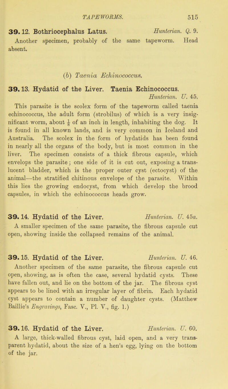 39.12. Bothriocephalus Latus. Hunterian. Q. 9. Another specimen, probably of the same tapeworm. Head absent. (6) Taenia Echinococcus. 39.13. Hydatid of the Liver. Taenia Echinococcus. Hunterian. U. 45. This parasite is the scolex form of the tapeworm called taenia echinococcus, the adult form (strobilus) of which is a very insig- nificant worm, about £ of an inch in length, inhabiting the dog. It is found in all known lands, and is very common in Iceland and Australia. The scolex in the form of hydatids has been found in nearly all the organs of the body, but is most common in the liver. The specimen consists of a thick fibrous capsule, which envelops the parasite; one side of it is cut out, exposing a trans- lucent bladder, which is the proper outer cyst (ectocyst) of the animal—the stratified chitinous envelope of the parasite. Within this lies the growing endocyst, from which develop the brood capsules, in which the echinococcus heads grow. 39.14. Hydatid of the Liver. Hunterian. U. 45a. A smaller specimen of the same parasite, the fibrous capsule cut open, showing inside the collapsed remains of the animal. 39.15. Hydatid of the Liver. Hunterian. U. 46. Another specimen of the same parasite, the fibrous capsule cut open, showing, as is often the case, several hydatid cysts. These have fallen out, and lie on the bottom of the jar. The fibrous cyst appears to be lined with an irregular layer of fibrin. Each hydatid cyst appears to contain a number of daughter cysts. (Matthew Baillie’s Engravings, Fasc. V., PL V., fig. 1.) 39.16. Hydatid of the Liver. Hunterian. U. 60. A large, thick-walled fibrous cyst, laid open, and a very trans- parent hydatid, about the size of a hen’s egg, lying on the bottom of the jar.
