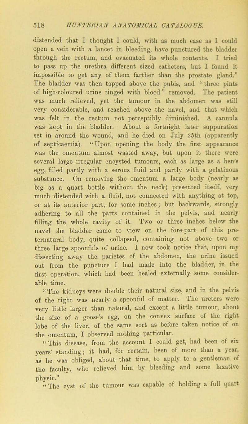 distended that I thought I could, with as much ease as I could open a vein with a lancet in bleeding, have punctured the bladder through the rectum, and evacuated its whole contents. I tried to pass up the urethra different sized catheters, but I found it impossible to get any of them farther than the prostate gland.” The bladder was then tapped above the pubis, and “ three pints of high-coloured urine tinged with blood” removed. The patient was much relieved, yet the tumour in the abdomen was still veiy considerable, and reached above the navel, and that which was felt in the rectum not perceptibly diminished. A cannula was kept in the bladder. About a fortnight later suppuration set in around the wound, and he died on July 25th (apparently of septicaemia). “Upon opening the body the first appearance was the omentum almost wasted away, but upon it there were several large irregular encysted tumours, each as large as a hen’s egg, filled partly with a serous fluid and partly with a gelatinous substance. On removing the omentum a large body (nearly as big as a quart bottle without the neck) presented itself, very much distended with a fluid, not connected with anything at top, or at its anterior part, for some inches; but backwards, strongly adhering to all the parts contained in the pelvis, and nearly filling the whole cavity of it. Two or three inches below the navel the bladder came to view on the fore-part of this pre- ternatural body, quite collapsed, containing not above two or three large spoonfuls of urine. I now took notice that, upon my dissecting away the parietes of the abdomen, the urine issued out from the puncture I had made into the bladder, in the first operation, which had been healed externally some consider- able time. “ The kidneys were double their natural size, and in the pelvis of the right was nearly a spoonful of matter. The ureters were very little larger than natural, and except a little tumour, about the size of a goose’s egg, on the convex surface of the right lobe of the liver, of the same sort as before taken notice of on the omentum, I observed nothing particular. “This disease, from the account I could get, had been of six years’ standing; it had, for certain, been of more than a year, as he was obliged, about that time, to apply to a gentleman of the faculty, who relieved him by bleeding and some laxative physic. “The cyst of the tumour was capable of holding a full quart