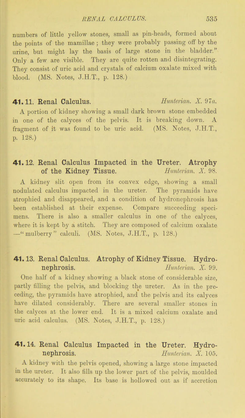numbers of little yellow stones, small as pin-heads, formed about the points of the mamillae; they were probably passing off by the urine, but might lay the basis of large stone in the bladder.” Only a few are visible. They are quite rotten and disintegrating. They consist of uric acid and crystals of calcium oxalate mixed with blood. (MS. Notes, J.H.T., p. 128.) 41.11. Renal Calculus. Hunterian. X. 97a. A portion of kidney showing a small dark brown stone embedded in one of the calyces of the pelvis. It is breaking down. A fragment of it was found to be uric acid. (MS. Notes, J.H.T., p. 128.) 41.12. Renal Calculus Impacted in the Ureter. Atrophy of the Kidney Tissue. Hunterian. X. 98. A kidney slit open from its convex edge, showing a small nodulated calculus impacted in the ureter. The pyramids have atrophied and disappeared, and a condition of hydronephrosis has been established at their expense. Compare succeeding speci- mens. There is also a smaller calculus in one of the calyces, where it is kept by a stitch. They are composed of calcium oxalate —“mulberry” calculi. (MS. Notes, J.H.T., p. 128.) 41.13. Renal Calculus. Atrophy of Kidney Tissue. Hydro- nephrosis. Hunterian. X. 99. One half of a kidney showing a black stone of considerable size, partly filling the pelvis, and blocking the ureter. As in the pre- ceding, the pyramids have atrophied, and the pelvis and its calyces have dilated considerably. There are several smaller stones in the calyces at the lower end. It is a mixed calcium oxalate and uric acid calculus. (MS. Notes, J.H.T., p. 128.) 41.14. Renal Calculus Impacted in the Ureter. Hydro- nephrosis. Hunterian. X. 105. A kidney with the pelvis opened, showing a large stone impacted in the ureter. It also fills up the lower part of the pelvis, moulded accurately to its shape. Its base is hollowed out as if accretion
