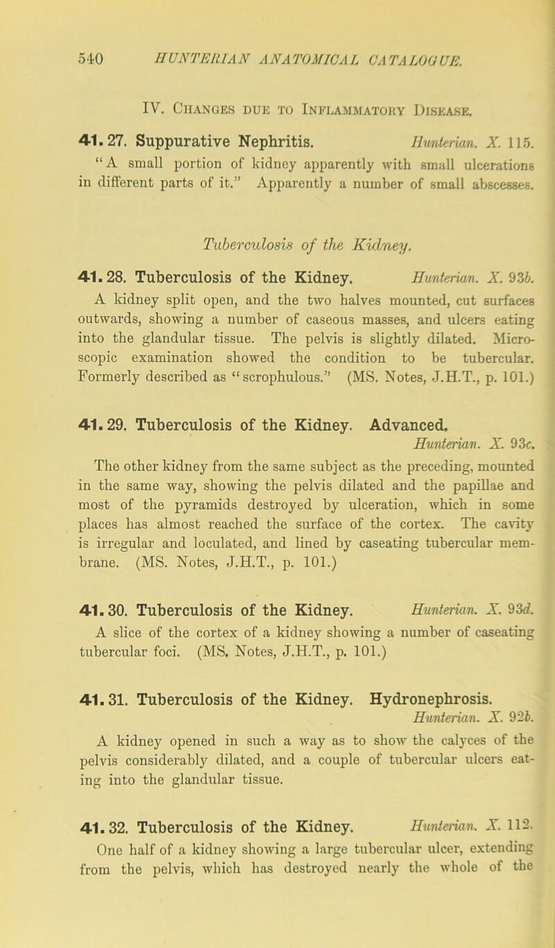 IV. Changes due to Inflammatory Disease. 41.27. Suppurative Nephritis. Hunterian. X. 115. “A small portion of kidney apparently with small ulcerations in different parts of it.” Apparently a number of small abscesses. Tuberculosis of the Kidney. 41.28. Tuberculosis of the Kidney. Hunterian. X. 93b. A kidney split open, and the two halves mounted, cut surfaces outwards, showing a number of caseous masses, and ulcers eating into the glandular tissue. The pelvis is slightly dilated. Micro- scopic examination showed the condition to be tubercular. Formerly described as “ scrophulous.” (MS. Notes, J.H.T., p. 101.) 41.29. Tuberculosis of the Kidney. Advanced. Hunterian. X. 93c. The other kidney from the same subject as the preceding, mounted in the same way, showing the pelvis dilated and the papillae and most of the pyramids destroyed by ulceration, which in some places has almost reached the surface of the cortex. The cavity is irregular and loculated, and lined by caseating tubercular mem- brane. (MS. Notes, J.H.T., p. 101.) 41.30. Tuberculosis of the Kidney. Hunterian. X. 93d. A slice of the cortex of a kidney showing a number of caseating tubercular foci. (MS. Notes, J.H.T., p. 101.) 41.31. Tuberculosis of the Kidney. Hydronephrosis. Hunterian. X. 9'2b. A kidney opened in such a way as to show the calyces of the pelvis considerably dilated, and a couple of tubercular ulcers eat- ing into the glandular tissue. 41.32. Tuberculosis of the Kidney. Hunterian, X. 112. One half of a kidney showing a large tubercular ulcer, extending from the pelvis, which has destroyed nearly the whole of the