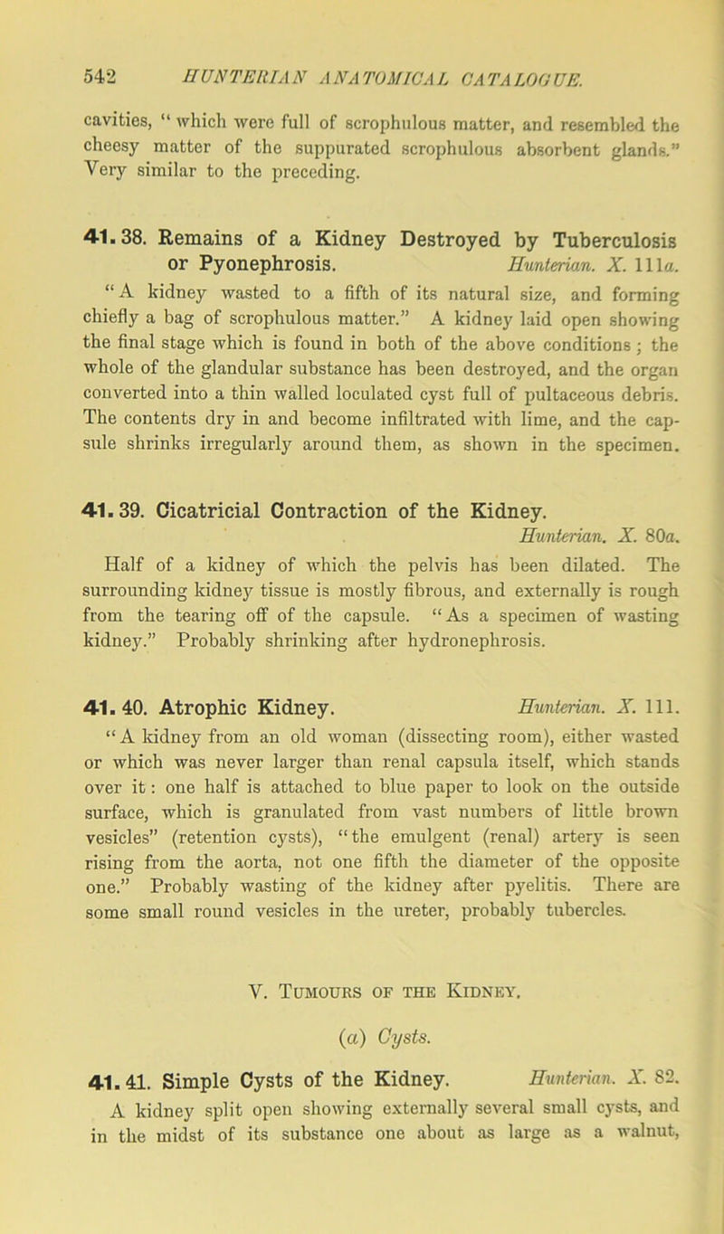 cavities, “ which were full of scrophulous matter, and resembled the cheesy matter of the suppurated scrophulous absorbent glands.” Very similar to the preceding. 41.38. Remains of a Kidney Destroyed by Tuberculosis or Pyonephrosis. Hunterian. X. 111a. “ A kidney wasted to a fifth of its natural size, and forming chiefly a bag of scrophulous matter.” A kidney laid open showing the final stage which is found in both of the above conditions; the whole of the glandular substance has been destroyed, and the organ converted into a thin walled loculated cyst full of pultaceous debris. The contents dry in and become infiltrated with lime, and the cap- sule shrinks irregularly around them, as shown in the specimen. 41.39. Cicatricial Contraction of the Kidney. Hunterian. X. 80a. Half of a kidney of which the pelvis has been dilated. The surrounding kidney tissue is mostly fibrous, and externally is rough from the tearing off of the capsule. “As a specimen of wasting kidney.” Probably shrinking after hydronephrosis. 41.40. Atrophic Kidney. Hunterian. X. 111. “ A kidney from an old woman (dissecting room), either wasted or which was never larger than renal capsula itself, which stands over it: one half is attached to blue paper to look on the outside surface, which is granulated from vast numbers of little brown vesicles” (retention cysts), “the emulgent (renal) artery is seen rising from the aorta, not one fifth the diameter of the opposite one.” Probably wasting of the kidney after pyelitis. There are some small round vesicles in the ureter, probably tubercles. V. Tumours of the Kidney. (a) Cysts. 41.41. Simple Cysts of the Kidney. Hunterian. X. 82. A kidney split open showing externally several small cysts, and in the midst of its substance one about as large as a walnut,