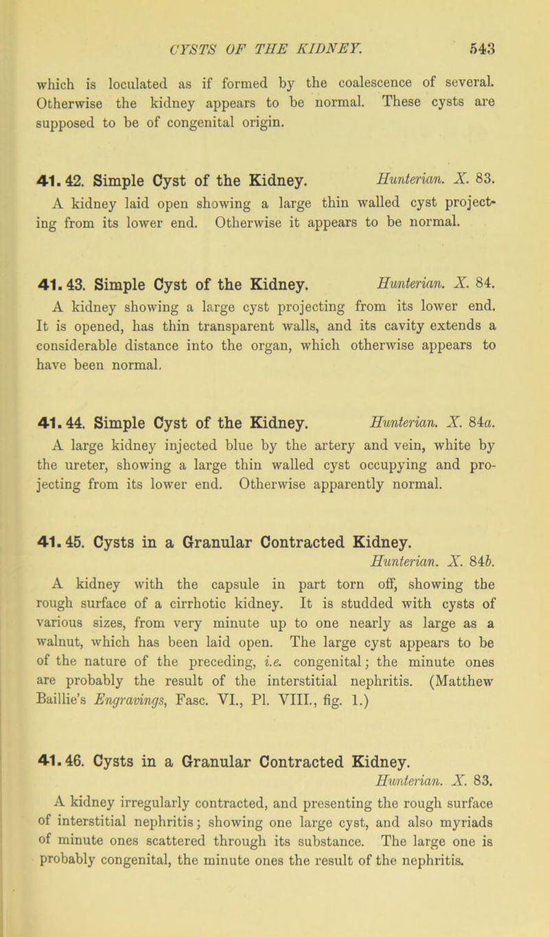 which is loculated as if formed by the coalescence of several. Otherwise the kidney appears to be normal. These cysts are supposed to be of congenital origin. 41.42. Simple Cyst of the Kidney. Hunterian. X. 83. A kidney laid open showing a large thin walled cyst project- ing from its lower end. Otherwise it appears to be normal. 41.43. Simple Cyst of the Kidney. Hunterian. X. 84. A kidney showing a large cyst projecting from its lower end. It is opened, has thin transparent walls, and its cavity extends a considerable distance into the organ, which otherwise appears to have been normal. 41.44. Simple Cyst of the Kidney. Hunterian. X. 84a. A large kidney injected blue by the artery and vein, white by the ureter, showing a large thin walled cyst occupying and pro- jecting from its lower end. Otherwise apparently normal. 41.45. Cysts in a Granular Contracted Kidney. Hunterian. X. 84b. A kidney with the capsule in part torn off, showing the rough surface of a cirrhotic kidney. It is studded with cysts of various sizes, from very minute up to one nearly as large as a walnut, which has been laid open. The large cyst appears to be of the nature of the preceding, i.e. congenital; the minute ones are probably the result of the interstitial nephritis. (Matthew Baillie’s Engravings, Fasc. VI., PI. VIII., fig. 1.) 41.46. Cysts in a Granular Contracted Kidney. Hmterian. X. 83. A kidney irregularly contracted, and presenting the rough surface of interstitial nephritis; showing one large cyst, and also myriads of minute ones scattered through its substance. The large one is probably congenital, the minute ones the result of the nephritis.