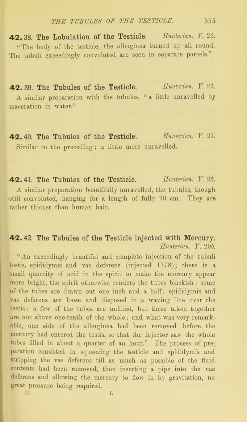 42. 38. The Lobulation of the Testicle. Hunterian. Y. 22. “The body of the testicle, the albuginea turned up all round. The tubuli exceedingly convoluted are seen in separate parcels.” 42.39. The Tubules of the Testicle. Hunterian. Y. 23. A similar preparation with the tubules, “ a little unravelled by maceration in water.” 42.40. The Tubules of the Testicle. Hunterian. Y. 25. Similar to the preceding ; a little more unravelled. 42. 41. The Tubules of the Testicle. Hunterian. Y. 26. A similar preparation beautifully unravelled, the tubules, though still convoluted, hanging for a length of fully 20 cm. They are rather thicker than human hair. 42.42. The Tubules of the Testicle injected with Mercury. Hunterian. Y. 29b. “An exceedingly beautiful and complete injection of the tubuli testis, epididymis and vas deferens (injected 1778); there is a small quantity of acid in the spirit to make the mercury appear more bright, the spirit otherwise renders the tubes blackish: some of the tubes are drawn out one inch and a half: epididymis and vas deferens are loose and disposed in a waving line over the testis: a few of the tubes are unfilled, but these taken together are not above one-tenth of the whole : and what was very remark- able, one side of the albuginea had been removed before the mercury had entered the testis, so that the injector saw the whole tubes filled in about a quarter of an hour.” The process of pre- paration consisted in squeezing the testicle and epididymis and stripping the vas deferens till as much as possible of the fluid contents had been removed, then inserting a pipe into the vas deferens and allowing the mercury to flow in by gravitation, no great pressure being required. II. L