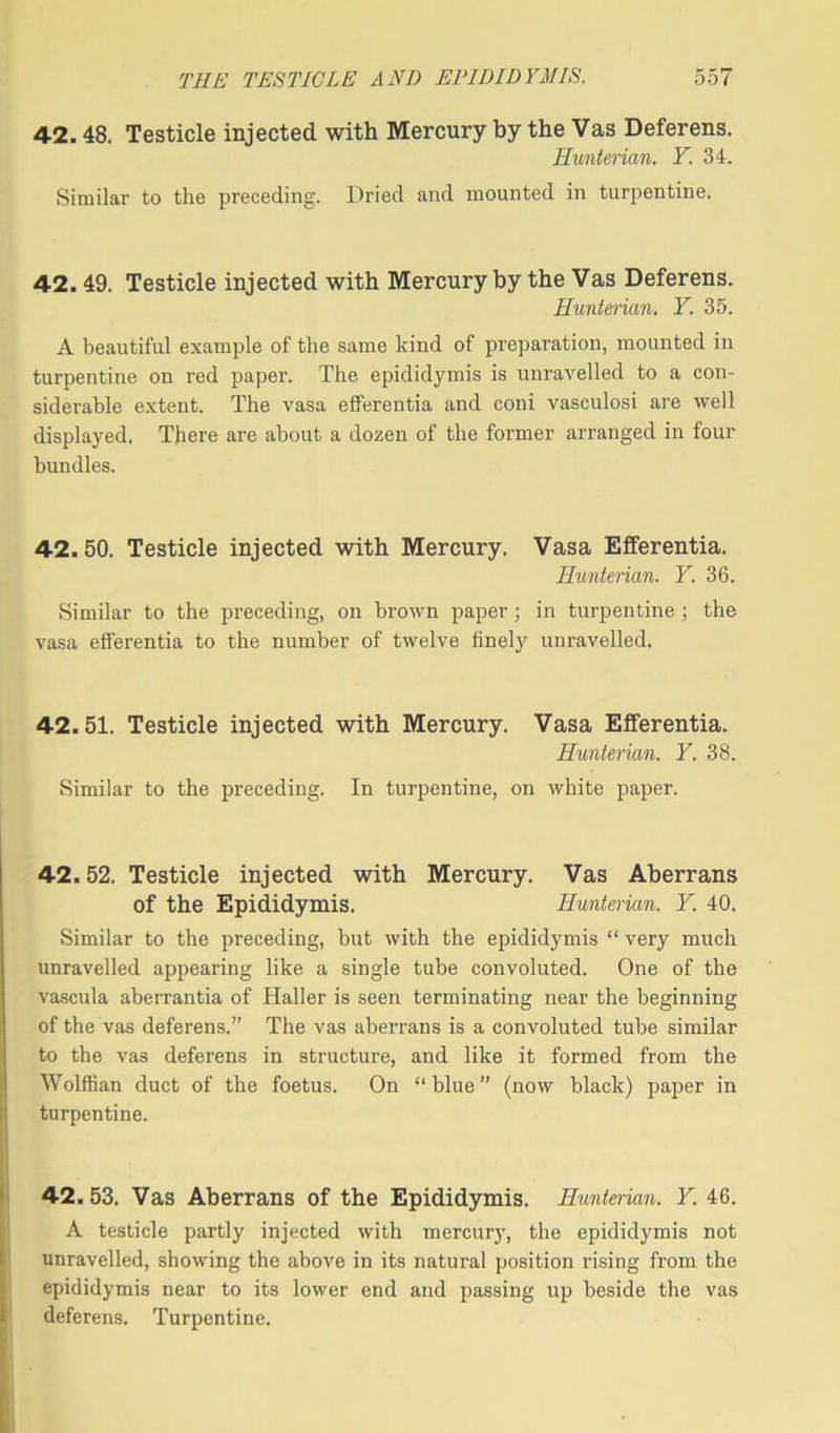 42.48. Testicle injected with Mercury by the Vas Deferens. Hunterian. Y. 34. Similar to the preceding. Dried and mounted in turpentine. 42. 49. Testicle injected with Mercury by the Vas Deferens. Hunterian. Y. 35. A beautiful example of the same kind of preparation, mounted in turpentine on red paper. The epididymis is unravelled to a con- siderable extent. The vasa efferentia and coni vasculosi are well displayed. There are about a dozen of the former arranged in four bundles. 42.50. Testicle injected with Mercury. Vasa Efferentia. Hunterian. Y. 36. Similar to the preceding, on brown paper; in turpentine ; the vasa efferentia to the number of twelve finely unravelled. 42.51. Testicle injected with Mercury. Vasa Efferentia. Hunterian. Y. 38. Similar to the preceding. In turpentine, on white paper. 42.52. Testicle injected with Mercury. Vas Aberrans of the Epididymis. Hunterian. Y. 40. Similar to the preceding, but with the epididymis “ very much unravelled appearing like a single tube convoluted. One of the vascula aberrantia of Haller is seen terminating near the beginning of the vas deferens.” The vas aberrans is a convoluted tube similar to the vas deferens in structure, and like it formed from the Wolffian duct of the foetus. On “blue” (now black) paper in turpentine. 42.53. Vas Aberrans of the Epididymis. Hunterian. Y. 46. A testicle partly injected with mercury, the epididymis not unravelled, showing the above in its natural position rising from the epididymis near to its lower end and passing up beside the vas deferens. Turpentine.