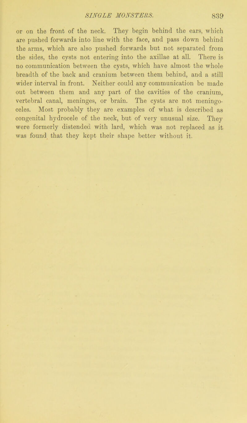 or on the front of the neck. They begin behind the ears, which are pushed forwards into line with the face, and pass down behind the arms, which are also pushed forwards but not separated from the sides, the cysts not entering into the axillae at all. There is no communication between the cysts, which have almost the whole breadth of the back and cranium between them behind, and a still wider interval in front. Neither could any communication be made out between them and any part of the cavities of the cranium, vertebral canal, meninges, or brain. The cysts are not meningo- celes. Most probably they are examples of what is described as congenital hjMrocele of the neck, but of very unusual size. They were formerly distended with lard, which was not replaced as it was found that they kept their shape better without it.