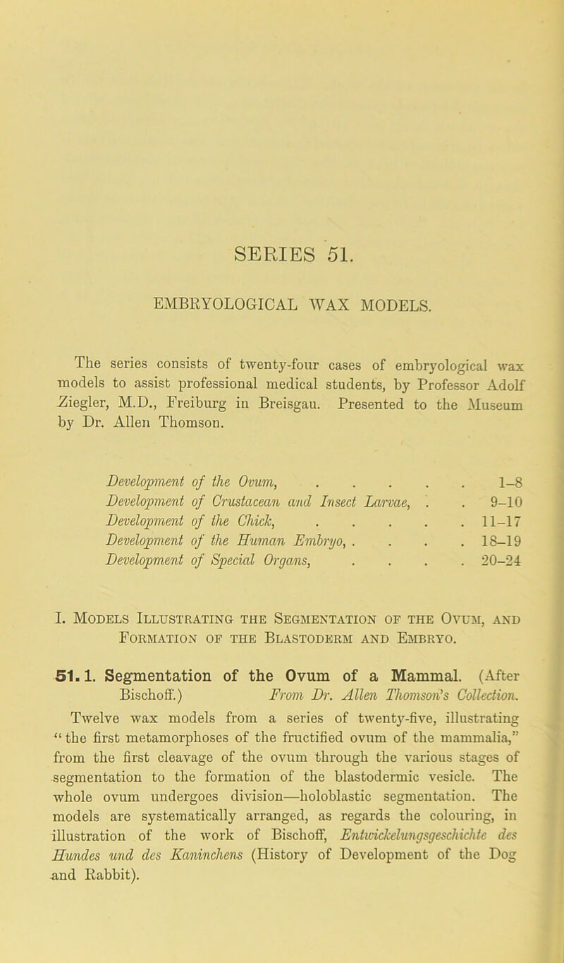 SERIES 51. EMBRYOLOGICAL WAX MODELS. The series consists of twenty-four cases of embryological wax models to assist professional medical students, by Professor Adolf .Ziegler, M.D., Freiburg in Breisgau. Presented to the Museum by Dr. Allen Thomson. Development of the Ovum, 1-8 Development of Crustacean and Insect Larvae, . . 9-10 Development of the Chick, 11-17 Development of the Human Embryo, .... 18-19 Development of Special Organs, .... 20-24 I. Models Illustrating the Segmentation of the Ovum, and Formation of the Blastoderm and Embryo. 51.1. Segmentation of the Ovum of a Mammal. (After Bischoff.) From Dr. Allen Thomson’s Collection. Twelve wax models from a series of twenty-five, illustrating “ the first metamorphoses of the fructified ovum of the mammalia,” from the first cleavage of the ovum through the various stages of segmentation to the formation of the blastodermic vesicle. The whole ovum undergoes division—holoblastic segmentation. The models are systematically arranged, as regards the colouring, in illustration of the work of Bischoff, Enticiclcelungsgeschichte des Hundes und des Kaninchens (History of Development of the Dog and Rabbit).