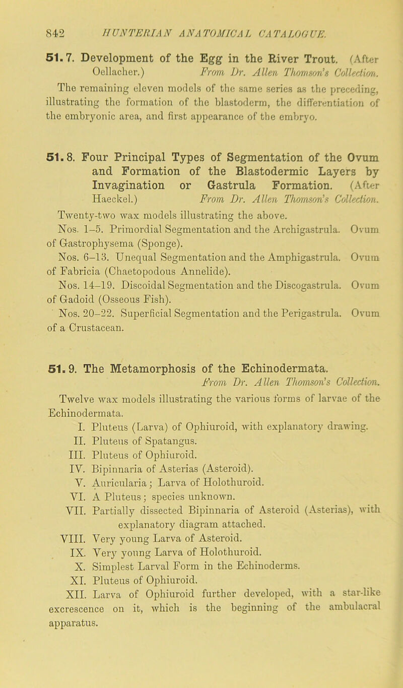 51.7. Development of the Egg in the River Trout. (After Oellacher.) From Dr. Allen Thomson’s Collection. The remaining eleven models of the same series as the preceding, illustrating the formation of the blastoderm, the differentiation of the embryonic area, and first appearance of the embryo. 51.8. Four Principal Types of Segmentation of the Ovum and Formation of the Blastodermic Layers by Invagination or Gastrula Formation. (After Haeckel.) From Dr. Allen Thomson’s Collection. Twenty-two wax models illustrating the above. Nos. 1-5. Primordial Segmentation and the Archigastrula. Ovum of G-astrophysema (Sponge). Nos. 6-13. Unequal Segmentation and the Amphigastrula. Ovum of Fabricia (Chaetopodous Annelide). Nos. 14-19. Discoidal Segmentation and the Discogastrula. Ovum of Gadoid (Osseous Fish). Nos. 20-22. Superficial Segmentation and the Perigastrula. Ovum of a Crustacean. 51.9. The Metamorphosis of the Echinodermata. From Dr. Allen Thomson's Collection. Twelve wax models illustrating the various forms of larvae of the Echinodermata. I. Pluteus (Larva) of Ophiuroid, with explanatory drawing. II. Pluteus of Spatangus. III. Pluteus of Ophiuroid. IV. Bipinnaria of Asterias (Asteroid). V. Auricularia; Larva of Holothuroid. VI. A Pluteus; species unknown. VII. Partially dissected Bipinnaria of Asteroid (Asterias), with explanatory diagram attached. VIII. Very young Larva of Asteroid. IX. Very young Larva of Holothuroid. X. Simplest Larval Form in the Echinoderms. XI. Pluteus of Ophiuroid. XII. Larva of Ophiuroid further developed, with a star-like excrescence on it, which is the beginning of the ambulacral apparatus.
