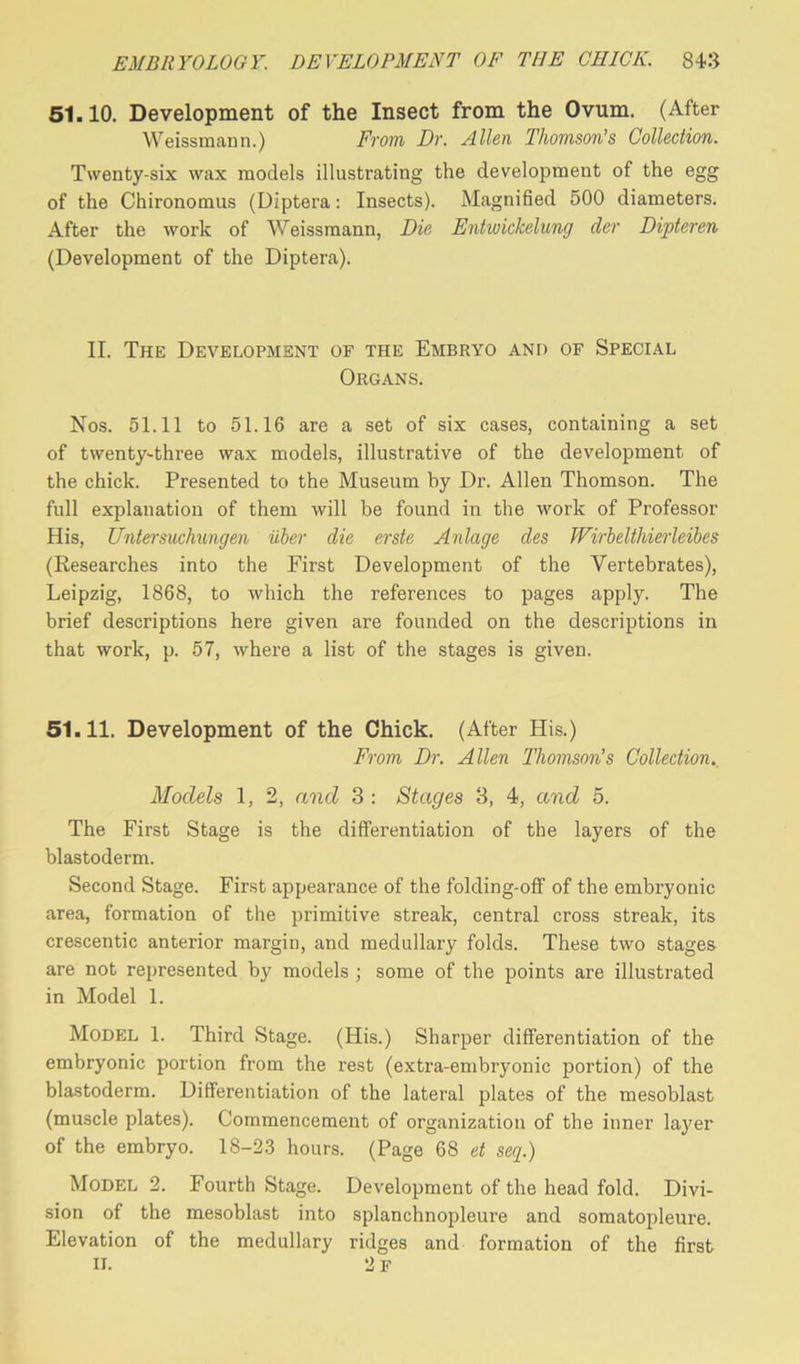 51.10. Development of the Insect from the Ovum. (After Weissmann.) From Dr. Allen Thomson’s Collection. Twenty-six wax models illustrating the development of the egg of the Chironomus (Diptera: Insects). Magnified 500 diameters. After the work of Weissmann, Die Entwickelung der Dipteren (Development of the Diptera). II. The Development of the Embryo and of Special Organs. Nos. 51.11 to 51.16 are a set of six cases, containing a set of twenty-three wax models, illustrative of the development of the chick. Presented to the Museum by Dr. Allen Thomson. The full explanation of them will be found in the work of Professor His, Untersuchungen uber die erste Anlage des JVirbelthierleibes (Researches into the First Development of the Vertebrates), Leipzig, 1868, to which the references to pages apply. The brief descriptions here given are founded on the descriptions in that work, p. 57, where a list of the stages is given. 51.11. Development of the Chick. (After His.) From Dr. Allen Thomson’s Collection Models 1, 2, and 3 : Stages 3, 4, and 5. The First Stage is the differentiation of the layers of the blastoderm. Second Stage. First appearance of the folding-off of the embryonic area, formation of the primitive streak, central cross streak, its crescentic anterior margin, and medullary folds. These two stages are not represented by models ; some of the points are illustrated in Model 1. Model 1. Third Stage. (His.) Sharper differentiation of the embryonic portion from the rest (extra-embryonic portion) of the blastoderm. Differentiation of the lateral plates of the mesoblast (muscle plates). Commencement of organization of the inner layer of the embryo. 18-23 hours. (Page 68 et seq.) Model 2. Fourth Stage. Development of the head fold. Divi- sion of the mesoblast into splanchnopleure and somatopleure. Elevation of the medullary ridges and formation of the first IL 2 F