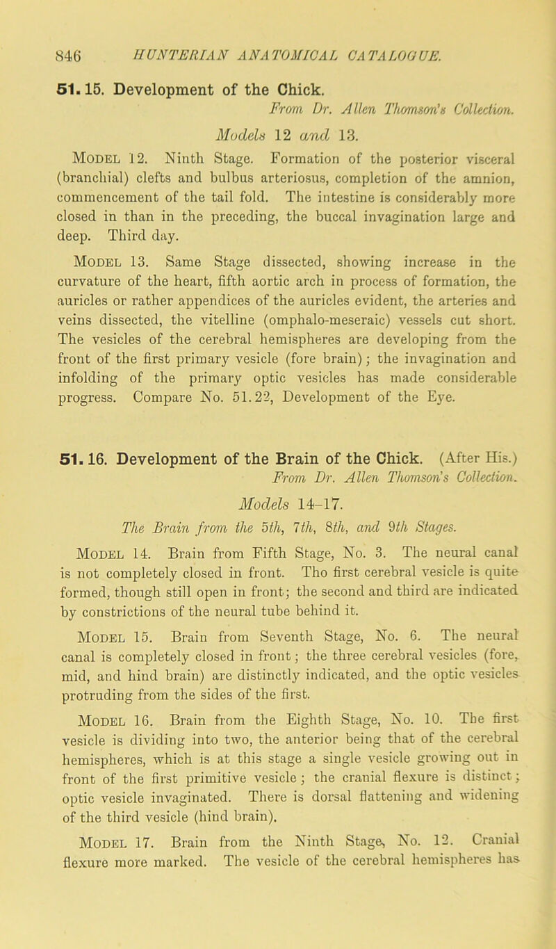 51.15. Development of the Chick. From, Dr. Allen Thomson’s Collection. Models 12 and 13. Model 12. Ninth Stage. Formation of the posterior visceral (branchial) clefts and bulbus arteriosus, completion of the amnion, commencement of the tail fold. The intestine is considerably more closed in than in the preceding, the buccal invagination large and deep. Third day. Model 13. Same Stage dissected, showing increase in the curvature of the heart, fifth aortic arch in process of formation, the auricles or rather appendices of the auricles evident, the arteries and veins dissected, the vitelline (omphalo-meseraic) vessels cut short. The vesicles of the cerebral hemispheres are developing from the front of the first primary vesicle (fore brain); the invagination and infolding of the primary optic vesicles has made considerable progress. Compare No. 51.22, Development of the Eye. 51.16. Development of the Brain of the Chick. (After His.) From Dr. Allen Thomson's Collection. Models 14-17. The Brain from the 5th, 7th, 8th, and 9th Stages. Model 14. Brain from Fifth Stage, No. 3. The neural canal is not completely closed in front. Tho first cerebral vesicle is quite formed, though still open in front; the second and third are indicated by constrictions of the neural tube behind it. Model 15. Brain from Seventh Stage, No. 6. The neural canal is completely closed in front; the three cerebral vesicles (fore, mid, and hind brain) are distinctly indicated, and the optic vesicles protruding from the sides of the first. Model 16. Brain from the Eighth Stage, No. 10. The first vesicle is dividing into two, the anterior being that of the cerebral hemispheres, which is at this stage a single vesicle growing out in front of the first primitive vesicle; the cranial flexure is distinct; optic vesicle invaginated. There is dorsal flattening and widening of the third vesicle (hind brain). Model 17. Brain from the Ninth Stage, No. 12. Cranial flexure more marked. The vesicle of the cerebral hemispheres has-