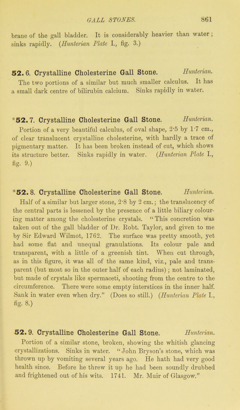 brane of the gall bladder. It is considerably heavier than water; sinks rapidly. (Hunterian Plate I., fig. 3.) 52.6. Crystalline Cholesterine Gall Stone. Hunterian. The two portions of a similar but much smaller calculus. It has a small dark centre of bilirubin calcium. Sinks rapidly in water. *52.7. Crystalline Cholesterine Gall Stone. Hunterian. Portion of a very beautiful calculus, of oval shape, 2’5 by l-7 cm., of clear translucent crystalline cholesterine, with hardly a trace of pigmentary matter. It has been broken instead of cut, which shows its structure better. Sinks rapidly in water. (Hunterian Plate I., fig. 9.) *52.8. Crystalline Cholesterine Gall Stone. Hunterian. Half of a similar but larger stone, 2-8 by 2 cm.; the translucency of the central parts is lessened by the presence of a little biliary colour- ing matter among the cholesterine crystals. “ This concretion was taken out of the gall bladder of Dr. Kobt. Taylor, and given to me by Sir Edward Wilmot, 1762. The surface was pretty smooth, yet had some flat and unequal granulations. Its colour pale and transparent, with a little of a greenish tint. When cut through, as in this figure, it was all of the same kind, viz., pale and trans- parent (but most so in the outer half of each radius); not laminated, but made of crystals like spermaceti, shooting from the centre to the circumference. There were some empty interstices in the inner half. Sank in water even when dry.” (Does so still.) (Hunterian Plate I., fig. 8.) 52.9. Crystalline Cholesterine Gall Stone. Hunterian. Portion of a similar stone, broken, showing the whitish glancing crystallizations. Sinks in water. “John Bryson’s stone, which was thrown up by vomiting several years ago. He hath had very good health since. Before he threw it up he had been soundly drubbed and frightened out of his wits. 1741. Mr. Muir of Glasgow.”