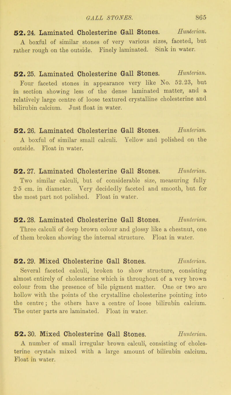 52.24. Laminated Cholesterine Gall Stones. Hunterian. A boxful of similar stones of very various sizes, faceted, but rather rough on the outside. Finely laminated. Sink in water. 52.25. Laminated Cholesterine Gall Stones. Hunterian. Four faceted stones in appearance very like No. 52.23, but in section showing less of the dense laminated matter, and a relatively large centre of loose textured crystalline cholesterine and bilirubin calcium. Just float in water. 52.26. Laminated Cholesterine Gall Stones. Hunterian. A boxful of similar small calculi. Yellow and polished on the outside. Float in water. 52.27. Laminated Cholesterine Gall Stones. Hunterian. Two similar calculi, but of considerable size, measuring fully 2-5 cm. in diameter. Very decidedly faceted and smooth, but for the most part not polished. Float in water. 52.28. Laminated Cholesterine Gall Stones. Hunterian. Three calculi of deep brown colour and glossy like a chestnut, one of them broken showing the internal structure. Float in water. 52.29. Mixed Cholesterine Gall Stones. Hunterian. Several faceted calculi, broken to show structure, consisting almost entirely of cholesterine which is throughout of a very brown colour from the presence of bile pigment matter. One or two are hollow with the points of the crystalline cholesterine pointing into the centre; the others have a centre of loose bilirubin calcium. The outer parts are laminated. Float in water. 52.30. Mixed Cholesterine Gall Stones. Hunterian. A number of small irregular brown calculi, consisting of choles- terine crystals mixed with a large amount of bilirubin calcium. Float in water.