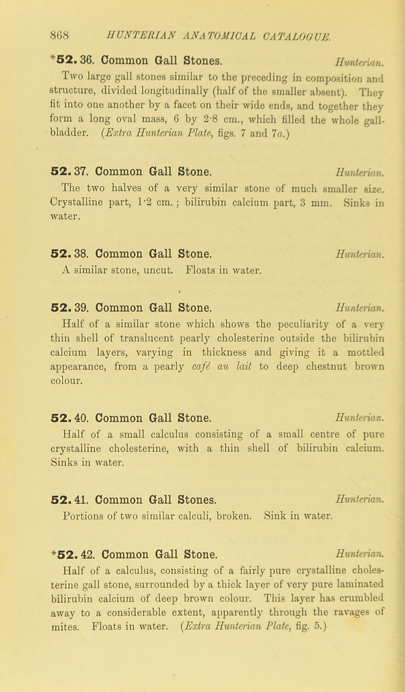 *52. 36. Common Gall Stones. Hv/nterian. Two large gall stones similar to the preceding in composition and structure, divided longitudinally (half of the smaller absent). They fit into one another by a facet on their wide ends, and together they form a long oval mass, 6 by 2-8 cm., which filled the whole gall- bladder. (Extra Hunterian Plate, figs. 7 and 7a.) 52. 37. Common Gall Stone. Hunterian. The two halves of a very similar stone of much smaller size. Crystalline part, T2 cm. ; bilirubin calcium part, 3 mm. Sinks in water. 52. 38. Common Gall Stone. Hunterian. A similar stone, uncut. Floats iu water. 52.39. Common Gall Stone. Hunterian. Half of a similar stone which shows the peculiarity of a very thin shell of translucent pearly cholesterine outside the bilirubin calcium layers, varying in thickness and giving it a mottled appearance, from a pearly cafe an tail to deep chestnut brown colour. 52. 40. Common Gall Stone. Hunterian. Half of a small calculus consisting of a small centre of pure crystalline cholesterine, with a thin shell of bilirubin calcium. Sinks in water. 52. 41. Common Gall Stones. Hunterian. Portions of two similar calculi, broken. Sink in water. *52. 42. Common Gall Stone. Hunterian. Half of a calculus, consisting of a fairly pure crystalline choles- terine gall stone, surrounded by a thick layer of very pure laminated bilirubin calcium of deep brown colour. This layer has crumbled away to a considerable extent, apparently through the ravages of mites. Floats in water. (Extra Hunterian Plate, fig. 5.)