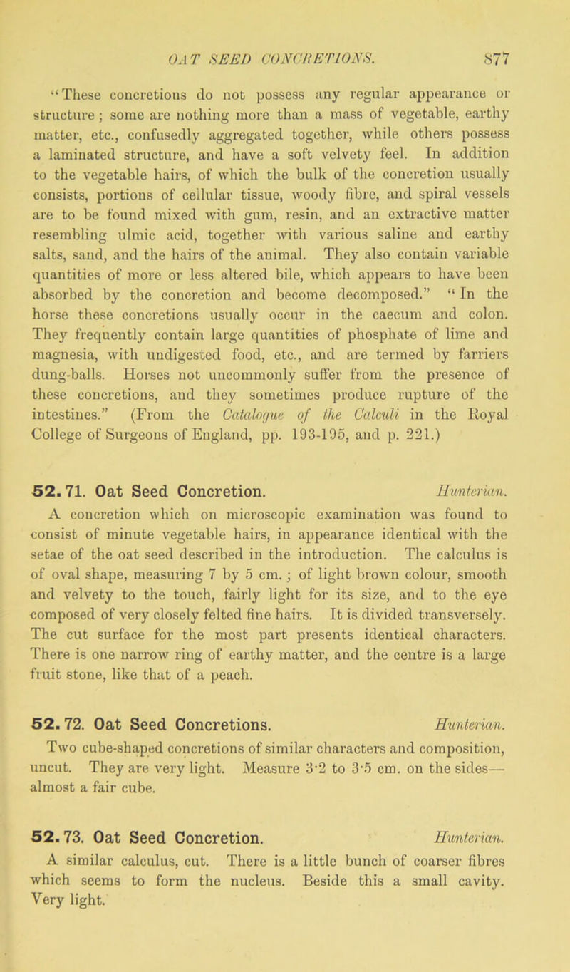 “These concretions do not possess any regular appearance or structure ; some are nothing more than a mass of vegetable, earthy matter, etc., confusedly aggregated together, while others possess a laminated structure, and have a soft velvety feel. In addition to the vegetable hairs, of which the bulk of the concretion usually consists, portions of cellular tissue, woody fibre, and spiral vessels are to be found mixed with gum, resin, and an extractive matter resembling ulmic acid, together with various saline and earthy salts, sand, and the hairs of the animal. They also contain variable quantities of more or less altered bile, which appears to have been absorbed by the concretion and become decomposed.” “ In the horse these concretions usually occur in the caecum and colon. They frequently contain large quantities of phosphate of lime and magnesia, with undigested food, etc., and are termed by farriers dung-balls. Horses not uncommonly suffer from the presence of these concretions, and they sometimes produce rupture of the intestines.” (From the Catalogue of the Calculi in the Royal College of Surgeons of England, pp. 193-195, and p. 221.) 52. 71. Oat Seed Concretion. Hunterian. A concretion which on microscopic examination was found to consist of minute vegetable hairs, in appearance identical with the setae of the oat seed described in the introduction. The calculus is of oval shape, measuring 7 by 5 cm. ; of light brown colour, smooth and velvety to the touch, fairly light for its size, and to the eye composed of very closely felted fine hairs. It is divided transversely. The cut surface for the most part presents identical characters. There is one narrow ring of earthy matter, and the centre is a large fruit stone, like that of a peach. 52. 72. Oat Seed Concretions. Hunterian. Two cube-shaped concretions of similar characters and composition, uncut. They are very light. Measure 3-2 to 3\5 cm. on the sides— almost a fair cube. 52.73. Oat Seed Concretion. Hunterian. A similar calculus, cut. There is a little bunch of coarser fibres which seems to form the nucleus. Beside this a small cavity. Very light.