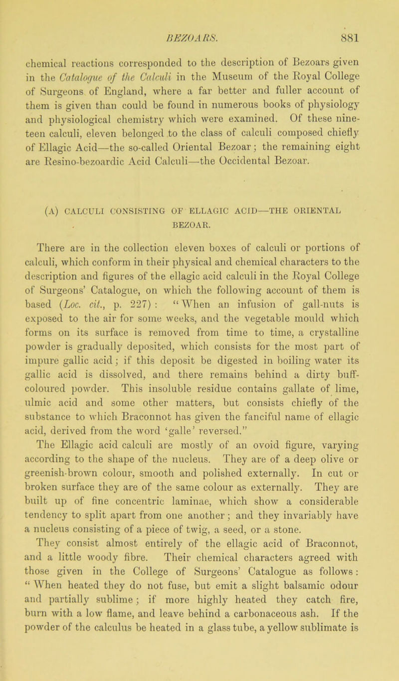 chemical reactions corresponded to the description of Bezoars given in the Catalogue of the Calculi in the Museum of the Royal College of Surgeons of England, where a far better and fuller account of them is given than could be found in numerous books of physiology and physiological chemistry which were examined. Of these nine- teen calculi, eleven belonged to the class of calculi composed chiefly of Ellagic Acid—the so-called Oriental Bezoar ; the remaining eight are Resino-bezoardic Acid Calculi—the Occidental Bezoar. (A) CALCULI CONSISTING OF ELLAGIC ACID—THE ORIENTAL BEZOAR. There are in the collection eleven boxes of calculi or portions of calculi, which conform in their physical and chemical characters to the description and figures of the ellagic acid calculi in the Royal College of Surgeons’ Catalogue, on which the following account of them is based (Loc. cit., p. 227) : “ When an infusion of gall-nuts is exposed to the air for some weeks, and the vegetable mould which forms on its surface is removed from time to time, a crystalline powder is gradually deposited, which consists for the most part of impure gallic acid; if this deposit be digested in boiling water its gallic acid is dissolved, and there remains behind a dirty buff- coloured powder. This insoluble residue contains gallate of lime, ulmie acid and some other matters, but consists chiefly of the substance to which Braconnot has given the fanciful name of ellagic acid, derived from the word ‘galle’ reversed.” The Ellagic acid calculi are mostly of an ovoid figure, varying according to the shape of the nucleus. They are of a deep olive or greenish-brown colour, smooth and polished externally. In cut or broken surface they are of the same colour as externally. They are built up of fine concentric laminae, which show a considerable tendency' to split apart from one another; and they invariably have a nucleus consisting of a piece of twig, a seed, or a stone. They consist almost entirely of the ellagic acid of Braconnot, and a little woody fibre. Their chemical characters agreed with those given in the College of Surgeons’ Catalogue as follows: “ When heated they do not fuse, but emit a slight balsamic odour and partially' sublime; if more highly heated they catch fire, burn with a low flame, and leave behind a carbonaceous ash. If the powder of the calculus be heated in a glass tube, a yellow sublimate is