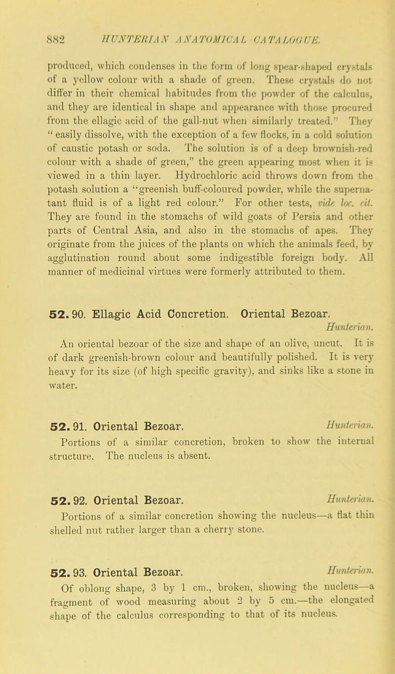 produced, which condenses in the form of long spear-shaped crystals of a yellow colour with a shade of green. These crystals do not differ in their chemical habitudes from the powder of the calculus, and they are identical in shape and appearance with those procured from the ellagic acid of the gall-nut when similarly treated.” They “ easily dissolve, with the exception of a few flocks, in a cold solution of caustic potash or soda. The solution is of a deep brownish-red colour with a shade of green,” the green appearing most when it is viewed in a thin layer. Hydrochloric acid throws down from the potash solution a “greenish buff-coloured powder, while the superna- tant fluid is of a light red colour.” For other tests, vide loc. cii. They are found in the stomachs of wild goats of Persia and other parts of Central Asia, and also in the stomachs of apes. They originate from the juices of the plants on which the animals feed, by agglutination round about some indigestible foreign body. All manner of medicinal virtues were formerly attributed to them. 52. 90. Ellagic Acid Concretion. Oriental Bezoar. Hunterian. An oriental bezoar of the size and shape of an olive, uncut. It is of dark greenish-brown colour and beautifully polished. It is very heavy for its size (of high specific gravity), and sinks like a stone in water. 52. 91. Oriental Bezoar. Hunterian. Portions of a similar concretion, broken to show the internal structure. The nucleus is absent. 52. 92. Oriental Bezoar. Hunterian. Portions of a similar concretion showing the nucleus—a flat thin shelled nut rather larger than a cherry stone. 52.93. Oriental Bezoar. Hunterian. Of oblong shape, 3 by 1 cm., broken, showing the nucleus—a fragment of wood measuring about 2 by 5 cm.—the elongated shape of the calculus corresponding to that of its nucleus.