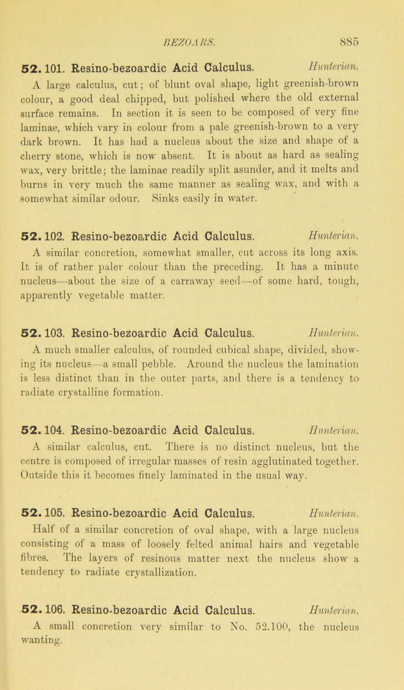 52.101. Resino-bezoardic Acid Calculus. Hunterian. A large calculus, cut; of blunt oval shape, light greenish-brown colour, a good deal chipped, but polished where the old external surface remains. In section it is seen to be composed of very fine laminae, which vary in colour from a pale greenish-brown to a very dark brown. It has had a nucleus about the size and shape of a cherry stone, which is now absent. It is about as hard as sealing wax, very brittle; the laminae readily split asunder, and it melts and burns in very much the same manner as sealing wax, and with a somewhat similar odour. Sinks easily in water. 52.102. Resino-bezoardic Acid Calculus. Hunterian. A similar concretion, somewhat smaller, cut across its long axis. It is of rather paler colour than the preceding. It has a minute nucleus—about the size of a carraway seed—of some hard, tough, apparently vegetable matter. 52.103. Resino-bezoardic Acid Calculus. Hunterian. A much smaller calculus, of rounded cubical shape, divided, show- ing its nucleus—a small pebble. Around the nucleus the lamination is less distinct than in the outer parts, and there is a tendency to radiate crystalline formation. 52.104. Resino-bezoardic Acid Calculus. Hunterian. A similar calculus, cut. There is no distinct nucleus, but the centre is composed of irregular masses of resin agglutinated together. Outside this it becomes finely laminated in the usual way. 52.105. Resino-bezoardic Acid Calculus. Hunterian. Half of a similar concretion of oval shape, with a large nucleus consisting of a mass of loosely felted animal hairs and vegetable fibres. The layers of resinous matter next the nucleus show a tendency to radiate crystallization. 52.106. Resino-bezoardic Acid Calculus. Hunterian. A small concretion very similar to No. 52.100, the nucleus wanting.