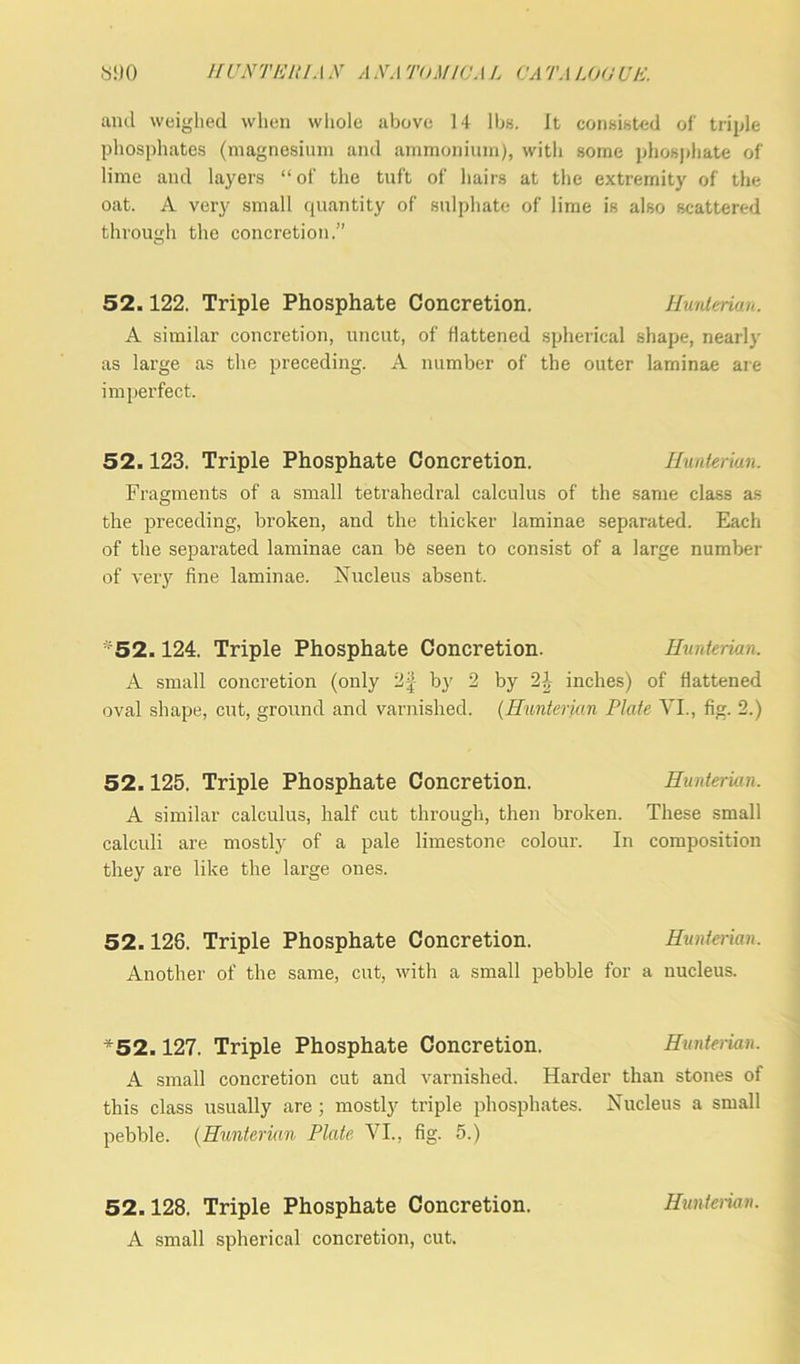 and weighed when wliole above 14 lbs. It consisted of triple phosphates (magnesium and ammonium), with some phosphate of lime and layers “of the tuft of hairs at the extremity of the oat. A very small quantity of sulphate of lime is also scattered through the concretion.” 52.122. Triple Phosphate Concretion. Hunterian. A similar concretion, uncut, of battened spherical shape, nearly as large as the preceding. A number of the outer laminae are imperfect. 52.123. Triple Phosphate Concretion. Hunterian. Fragments of a small tetrahedral calculus of the same class as the preceding, broken, and the thicker laminae separated. Each of the separated laminae can be seen to consist of a large number of very fine laminae. Nucleus absent. ■52.124. Triple Phosphate Concretion. Hunterian. A small concretion (only 2£ by 2 by 2’ inches) of flattened oval shape, cut, ground and varnished. (Hunterian Plate VI., fig. 2.) 52.125. Triple Phosphate Concretion. Hunterian. A similar calculus, half cut through, then broken. These small calculi are mostly of a pale limestone colour. In composition they are like the large ones. 52.128. Triple Phosphate Concretion. Hunterian. Another of the same, cut, with a small pebble for a nucleus. *52.127. Triple Phosphate Concretion. Hunterian. A small concretion cut and varnished. Harder than stones of this class usually are; mostly triple phosphates. Nucleus a small pebble. (Hunterian Plate VI., fig. 5.) 52.128. Triple Phosphate Concretion. A small spherical concretion, cut. Hunterian.