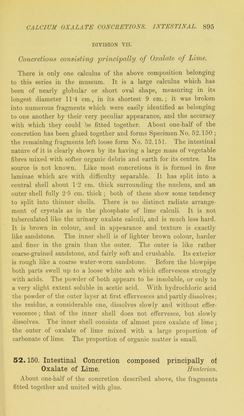 DIVISION VII. Concretions consisting principally of Oxalate of Lime. There is only one calculus of the above composition belonging to this series in the museum. It is a large calculus which has been of nearly globular or short oval shape, measuring in its longest diameter 11'4 cm., in its shortest 9 cm.; it was broken into numerous fragments which were easily identified as belonging to one another by their very peculiar appearance, and the accuracy with which they could be fitted together. About one-half of the concretion has been glued together and forms Specimen No. 52.150; the remaining fragments left loose form No. 52.151. The intestinal nature of it is clearly shown by its having a large mass of vegetable fibres mixed with softer organic debris and earth for its centre. Its source is not known. Like most concretions it is formed in fine laminae which are with difficulty separable. It has split into a central shell about 1 2 cm. thick surrounding the nucleus, and an outer shell fully 2-5 cm. thick; both of these show some tendency to split into thinner shells. There is no distinct radiate arrange- ment of crystals as in the phosphate of lime calculi. It is not tuberculated like the urinary oxalate calculi, and is much less hard. It is brown in colour, and in appearance and texture is exactly like sandstone. The inner shell is of lighter brown colour, harder and finer in the grain than the outer. The outer is like rather coarse-grained sandstone, and fairly soft and crushable. Its exterior is rough like a coarse water-worn sandstone. Before the blowpipe both parts swell up to a loose white ash which effervesces strongly with acids. The powder of both appears to be insoluble, or only to a very slight extent soluble in acetic acid. With hydrochloric acid the powder of the outer layer at first effervesces and partly dissolves; the residue, a considerable one, dissolves slowly and without effer- vescence ; that of the inner shell does not effervesce, but slowly dissolves. The inner shell consists of almost pure oxalate of lime; the outer of oxalate of lime mixed with a large proportion of carbonate of lime. The proportion of organic matter is small. 52.150. Intestinal Concretion composed principally of Oxalate of Lime. Hunterian. About one-half of the concretion described above, the fragments fitted together and united with glue.