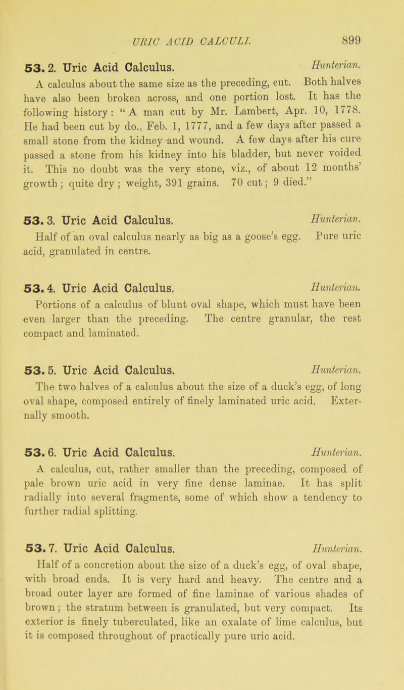 53. 2. Uric Acid Calculus. Hunterian. A calculus about the same size as the preceding, cut. Both halves have also been broken across, and one portion lost. It has the following history: “A man cut by Mr. Lambert, Apr. 10, 1778. He had been cut by do., Feb. 1, 1777, and a few days after passed a small stone from the kidney and wound. A few days after his cure passed a stone from his kidney into his bladder, but never voided it. This no doubt was the very stone, viz., of about 12 months’ growth; quite dry; weight, 391 grains. 70 cut; 9 died.” 53. 3. Uric Acid Calculus. Hunterian. Half of au oval calculus nearly as big as a goose’s egg. Pure uric acid, granulated in centre. 53.4. Uric Acid Calculus. Hunterian. Portions of a calculus of blunt oval shape, which must have been even larger than the preceding. The centre granular, the rest compact and laminated. 53. 5. Uric Acid Calculus. Hunterian. The two halves of a calculus about the size of a duck’s egg, of long oval shape, composed entirely of finely laminated uric acid. Exter- nally smooth. 53.6. Uric Acid Calculus. Hunterian. A calculus, cut, rather smaller than the preceding, composed of pale brown uric acid in very fine dense laminae. It has split radially into several fragments, some of which show a tendency to further radial splitting. 53. 7. Uric Acid Calculus. Hunterian. Half of a concretion about the size of a duck’s egg, of oval shape, with broad ends. It is very hard and heavy. The centre and a broad outer layer are formed of fine laminae of various shades of brown; the stratum between is granulated, but very compact. Its exterior is finely tuberculated, like an oxalate of lime calculus, but it is composed throughout of practically pure uric acid.
