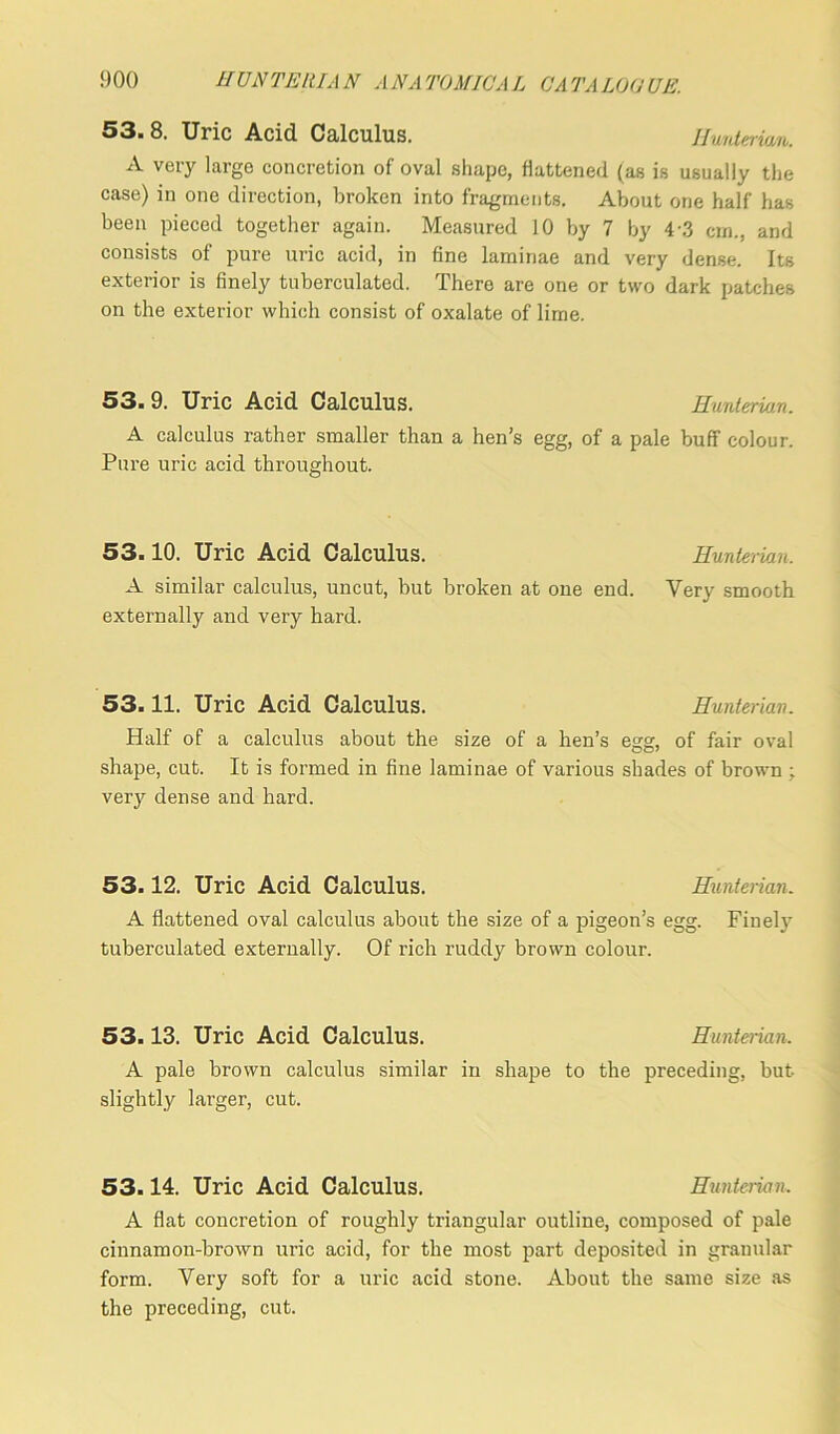 53. 8. Uric Acid Calculus. Hunterian. A very largo concretion of oval shape, flattened (as is usually the case) in one direction, broken into fragments. About one half has been pieced together again. Measured 10 by 7 by 4 3 cm., and consists of pure uric acid, in fine laminae and very dense. Its exterior is finely tuberculated. There are one or two dark patches on the exterior which consist of oxalate of lime. 53. 9. Uric Acid Calculus. Hunterian. A calculus rather smaller than a hen’s egg, of a pale buff colour. Pure uric acid throughout. 53.10. Uric Acid Calculus. Hunterian. A similar calculus, uncut, but broken at one end. Very smooth externally and very hard. 53.11. Uric Acid Calculus. Hunterian. Half of a calculus about the size of a hen’s egg, of fair oval shape, cut. It is formed in fine laminae of various shades of brown ; very dense and hard. 53.12. Uric Acid Calculus. Hunterian. A flattened oval calculus about the size of a pigeon’s egg. Finely tuberculated externally. Of rich ruddy brown colour. 53.13. Uric Acid Calculus. Hunterian. A pale brown calculus similar in shape to the preceding, but slightly larger, cut. 53.14. Uric Acid Calculus. Hunterian. A flat concretion of roughly triangular outline, composed of pale cinnamon-brown uric acid, for the most part deposited in granular form. Very soft for a uric acid stone. About the same size as the preceding, cut.