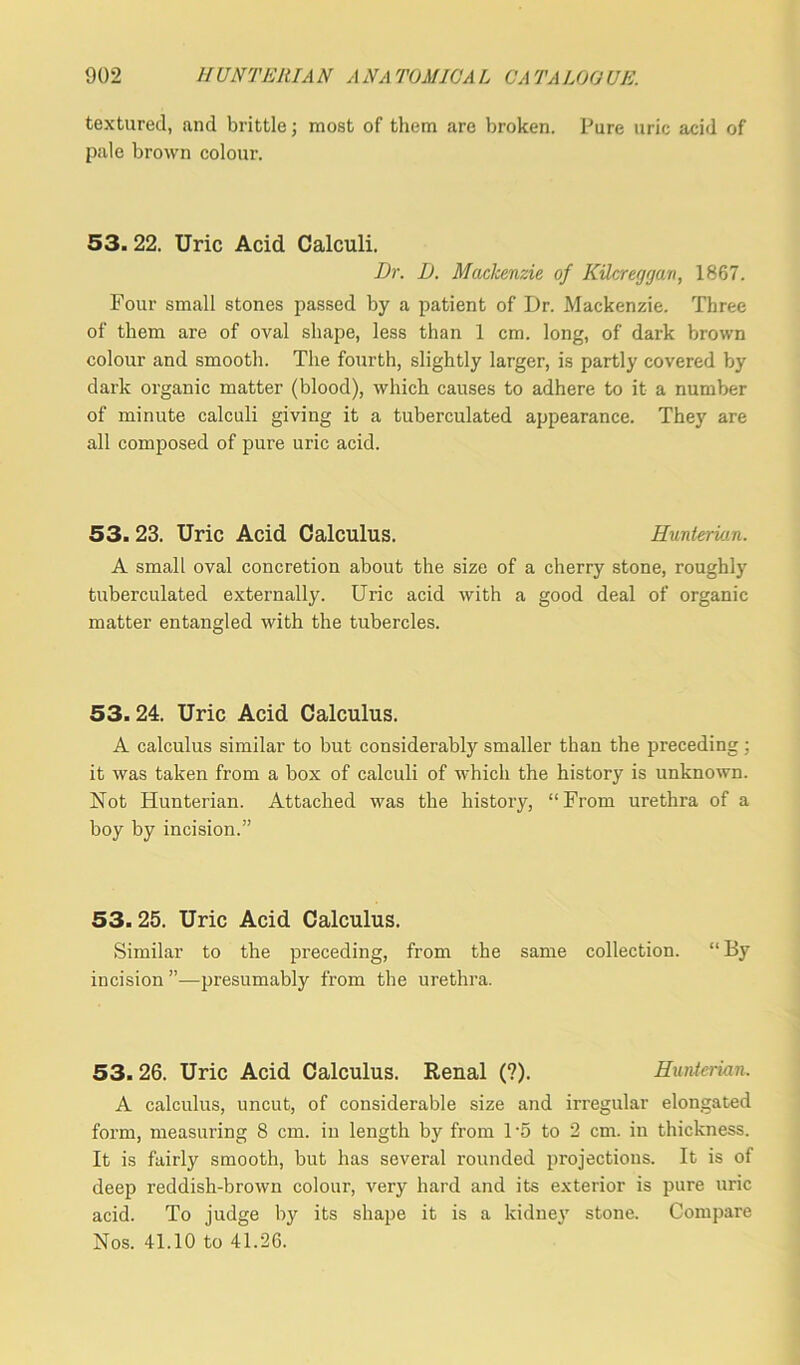 textured, and brittle; most of them are broken. Pure uric acid of pale brown colour. 53. 22. Uric Acid Calculi. Dr. D. Mackenzie of KUcreggan, 1867. Four small stones passed by a patient of Dr. Mackenzie. Three of them are of oval shape, less than 1 cm. long, of dark brown colour and smooth. The fourth, slightly larger, is partly covered by dark organic matter (blood), which causes to adhere to it a number of minute calculi giving it a tuberculated appearance. They are all composed of pure uric acid. 53.23. Uric Acid Calculus. Hunterian. A small oval concretion about the size of a cherry stone, roughly tuberculated externally. Uric acid with a good deal of organic matter entangled with the tubercles. 53. 24. Uric Acid Calculus. A calculus similar to but considerably smaller than the preceding; it was taken from a box of calculi of which the history is unknown. Not Hunterian. Attached was the history, “From urethra of a boy by incision.” 53. 25. Uric Acid Calculus. Similar to the preceding, from the same collection. “By incision ”—presumably from the urethra. 53.26. Uric Acid Calculus. Renal (?). Hunterian. A calculus, uncut, of considerable size and irregular elongated form, measuring 8 cm. in length by from 1 5 to 2 cm. in thickness. It is fairly smooth, but has several rounded projections. It is of deep reddish-brown colour, very hard and its exterior is pure uric acid. To judge by its shape it is a kidney stone. Compare Nos. 41.10 to 41.26.