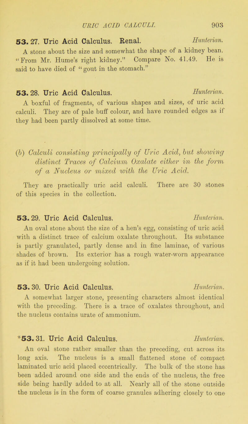 53. 27. Uric Acid Calculus. Renal. Hunterian. A stone about the size and somewhat the shape of a kidney bean. “From Mr. Hume’s right kidney.” Compare No. 41.49. He is said to have died of “gout in the stomach.” 53. 28. Uric Acid Calculus. Hunterian. A boxful of fragments, of various shapes and sizes, of uric acid calculi. They are of pale buff colour, and have rounded edges as if they had been partly dissolved at some time. (b) Calculi consisting 'principally of Uric Acid, but showing distinct Traces of Calcium Oxalate either in the form of a Nucleus or mixed with the Uric Acid. They are practically uric acid calculi. There are 30 stones of this species in the collection. 53. 29. Uric Acid Calculus. Hunterian. An oval stone about the size of a hen’s egg, consisting of uric acid with a distinct trace of calcium oxalate throughout. Its substance is partly granulated, partly dense and in fine laminae, of various shades of brown. Its exterior has a rough water-worn appearance as if it had been undergoing solution. 53. 30. Uric Acid Calculus. Hunterian. A somewhat larger stone, presenting characters almost identical with the preceding. There is a trace of oxalates throughout, and the nucleus contains urate of ammonium. *53. 31. Uric Acid Calculus. Hunterian. An oval stone rather smaller than the preceding, cut across its long axis. The nucleus is a small flattened stone of compact laminated uric acid placed eccentrically. The bulk of the stone has been added around one side and the ends of the nucleus, the free side being hardly added to at all. Nearly all of the stone outside the nucleus is in the form of coarse granules adhering closely to one