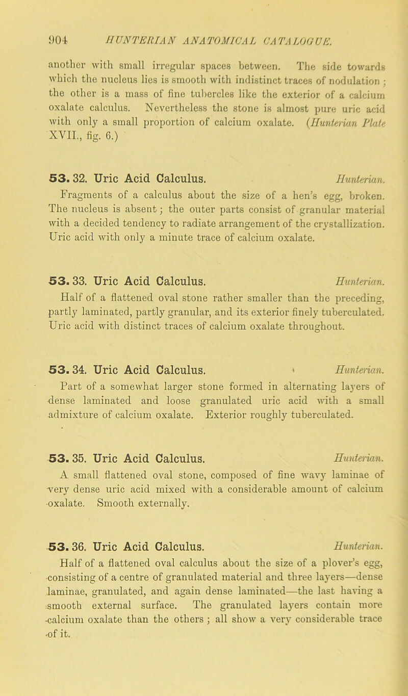 another with small irregular spaces between. The side towards which the nucleus lies is smooth with indistinct traces of nodulation : the other is a mass of fine tubercles like the exterior of a calcium oxalate calculus. Nevertheless the stone is almost pure uric acid with only a small proportion of calcium oxalate. (Hunterian Piute XVII., fig. 6.) 53. 32. Uric Acid Calculus. Hunterian. Fragments of a calculus about the size of a hen’s egg, broken. The nucleus is absent; the outer parts consist of granular material with a decided tendency to radiate arrangement of the crystallization. Uric acid with only a minute trace of calcium oxalate. 53.33. Uric Acid Calculus. Hunterian. Half of a flattened oval stone rather smaller than the preceding, partly laminated, partly granular, and its exterior finely tuberculated. Uric acid with distinct traces of calcium oxalate throughout. 53.34. Uric Acid Calculus. * Hunterian. Part of a somewhat larger stone formed in alternating layers of dense laminated and loose granulated uric acid with a small admixture of calcium oxalate. Exterior roughly tuberculated. 53. 35. Uric Acid Calculus. Hunterian. A small flattened oval stone, composed of fine wavy laminae of very dense uric acid mixed with a considerable amount of calcium •oxalate. Smooth externally. 53. 36. Uric Acid Calculus. Hunterian. Half of a flattened oval calculus about the size of a plover’s egg, consisting of a centre of granulated material and three layers—dense laminae, granulated, and again dense laminated—the last having a smooth external surface. The gi’anulated layers contain more -calcium oxalate than the others ; all show a very considerable trace •of it.