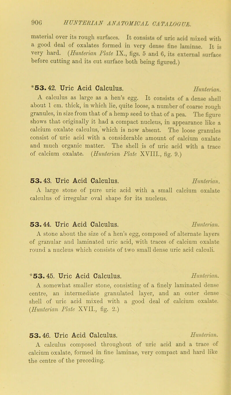material over its rough surfaces. It consists of uric acid mixed with a good deal of oxalates formed in very dense fine laminae. It is very hard. (Hunterian Plate IX., figs. 5 and 6, its external surface before cutting and its cut surface both being figured.) *53.42. Uric Acid Calculus. Hunterian. A calculus as large as a hen’s egg. It consists of a dense shell about 1 cm. thick, in which lie, quite loose, a number of coarse rough granules, in size from that of a hemp seed to that of a pea. The figure shows that originally it had a compact nucleus, in appearance like a calcium oxalate calculus, which is now absent. The loose granules consist of uric acid with a considerable amount of calcium oxalate and much organic matter. The shell is of uric acid with a trace of calcium oxalate. (Hunterian Plate XVIII., fig. 9.) 53. 43. Uric Acid Calculus. Hunterian. A large stone of pure uric acid with a small calcium oxalate calculus of irregular oval shape for its nucleus. 53.44. Uric Acid Calculus. Hunterian. A stone about the size of a hen’s egg, composed of alternate layers of granular and laminated uric acid, with traces of calcium oxalate round a nucleus which consists of two small dense uric acid calculi. *53. 45. Uric Acid Calculus. Hunterian. A somewhat smaller stone, consisting of a finely laminated dense centre, an intermediate granulated layer, and an outer dense shell of uric acid mixed with a good deal of calcium oxalate. {Hunterian Plate XVII., fig. 2.) 53. 46. Uric Acid Calculus. Hunterian. A calculus composed throughout of uric acid and a trace of calcium oxalate, formed in fine laminae, very compact and hard like the centre of the preceding.