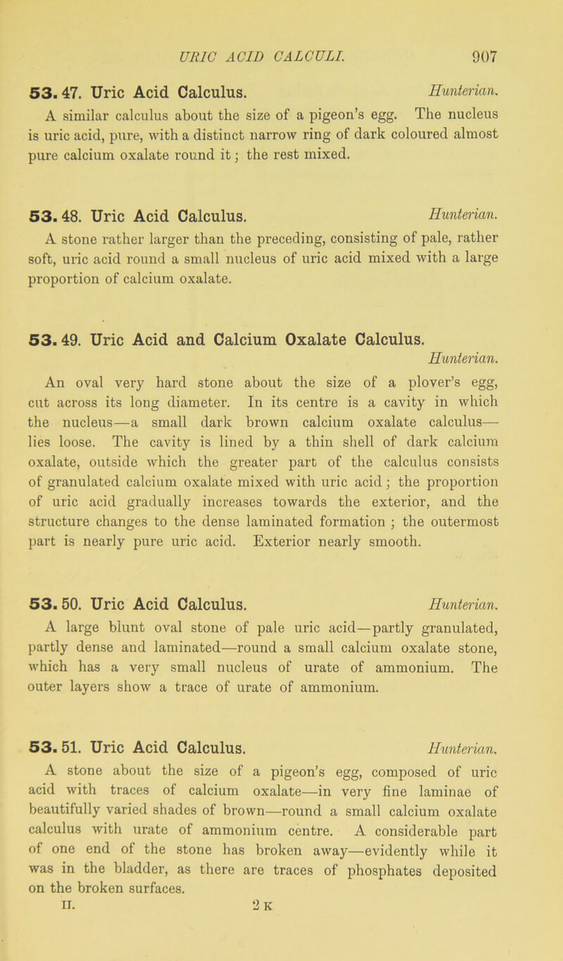 53. 47. Uric Acid Calculus. Hunterian. A similar calculus about the size of a pigeon’s egg. The nucleus is uric acid, pure, with a distinct narrow ring of dark coloured almost pure calcium oxalate round it; the rest mixed. 53.48. Uric Acid Calculus. Hunterian. A stone rather larger than the preceding, consisting of pale, rather soft, uric acid round a small nucleus of uric acid mixed with a large proportion of calcium oxalate. 53.49. Uric Acid and Calcium Oxalate Calculus. Hunterian. An oval very hard stone about the size of a plover’s egg, cut across its long diameter. In its centre is a cavity in which the nucleus—a small dark brown calcium oxalate calculus— lies loose. The cavity is lined by a thin shell of dark calcium oxalate, outside which the greater part of the calculus consists of granulated calcium oxalate mixed with uric acid; the proportion of uric acid gradually increases towards the exterior, and the structure changes to the dense laminated formation ; the outermost part is nearly pure uric acid. Exterior nearly smooth. 53. 50. Uric Acid Calculus. Hunterian, A large blunt oval stone of pale uric acid—partly granulated, partly dense and laminated—round a small calcium oxalate stone, which has a very small nucleus of urate of ammonium. The outer layers show a trace of urate of ammonium. 53. 51. Uric Acid Calculus. Hunterian. A stone about the size of a pigeon’s egg, composed of uric acid with traces of calcium oxalate—in very fine laminae of beautifully varied shades of brown—round a small calcium oxalate calculus with urate of ammonium centre. A considerable part of one end of the stone has broken away—evidently while it was in the bladder, as there are traces of phosphates deposited on the broken surfaces. II. 2 k
