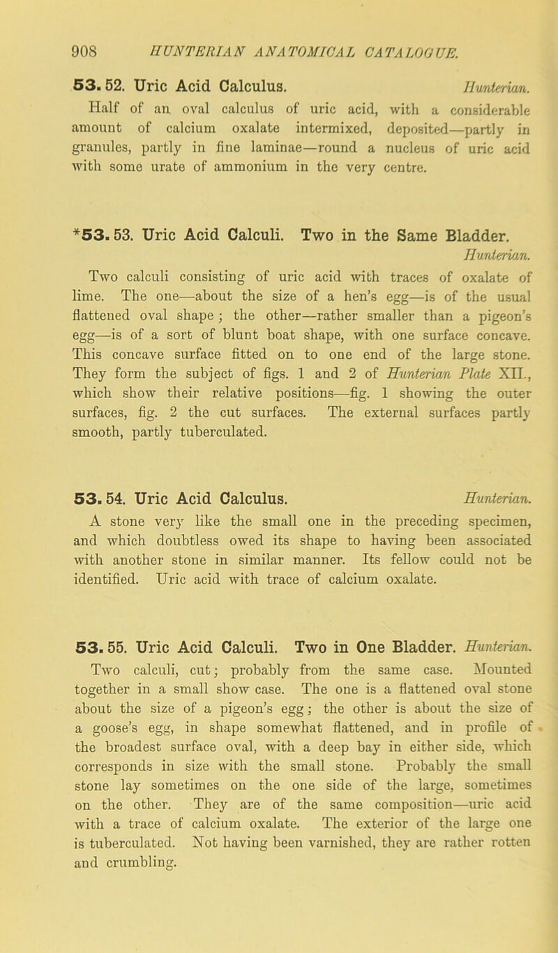 53. 52. Uric Acid Calculus. Hunterian. Half of an oval calculus of uric acid, with a considerable amount of calcium oxalate intermixed, deposited—partly in granules, partly in fine laminae—round a nucleus of uric acid with some urate of ammonium in the very centre. *53.53. Uric Acid Calculi. Two in the Same Bladder. Hunterian. Two calculi consisting of uric acid with traces of oxalate of lime. The one—about the size of a hen’s egg—is of the usual flattened oval shape ; the other—rather smaller than a pigeon’s egg—-is of a sort of blunt boat shape, with one surface concave. This concave surface fitted on to one end of the large stone. They form the subject of figs. 1 and 2 of Hunterian Plate XII., which show their relative positions—fig. 1 showing the outer surfaces, fig. 2 the cut surfaces. The external surfaces partly smooth, partly tuberculated. 53.54. Uric Acid Calculus. Hunterian. A stone very like the small one in the preceding specimen, and which doubtless owed its shape to having been associated with another stone in similar manner. Its fellow could not be identified. Uric acid with trace of calcium oxalate. 53.55. Uric Acid Calculi. Two in One Bladder. Hunterian. Two calculi, cut; probably from the same case. Mounted together in a small show case. The one is a flattened oval stone about the size of a pigeon’s egg; the other is about the size of a goose’s egg, in shape somewhat flattened, and in profile of the broadest surface oval, with a deep bay in either side, which corresponds in size with the small stone. Probably the small stone lay sometimes on the one side of the large, sometimes on the other. They are of the same composition—uric acid with a trace of calcium oxalate. The exterior of the large one is tuberculated. Not having been varnished, they are rather rotten and crumbling.
