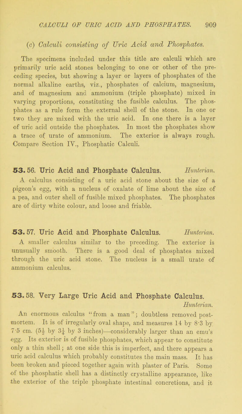 (c) Calculi consisting of TJric Acid and Phosphates. The specimens included under this title are calculi which are primarily uric acid stones belonging to one or other of the pre- ceding species, hut showing a layer or layers of phosphates of the normal alkaline earths, viz., phosphates of calcium, magnesium, and of magnesium and ammonium (triple phosphate) mixed in varying proportions, constituting the fusible calculus. The phos- phates as a rule form the external shell of the stone. In one or two they are mixed with the uric acid. In one there is a layer of uric acid outside the phosphates. In most the phosphates show a trace of urate of ammonium. The exterior is always rough. Compare Section IV., Phosphatic Calculi. 53. 56. Uric Acid and Phosphate Calculus. Hunterian. A calculus consisting of a uric acid stone about the size of a pigeon’s egg, with a nucleus of oxalate of lime about the size of a pea, and outer shell of fusible mixed phosphates. The phosphates are of dirty white colour, and loose and friable. 53.57. Uric Acid and Phosphate Calculus. Hunterian. A smaller calculus similar to the preceding. The exterior is unusually smooth. There is a good deal of phosphates mixed through the uric acid stone. The nucleus is a small urate of ammonium calculus. 53.58. Very Large Uric Acid and Phosphate Calculus. Hunterian. An enormous calculus “ from a man ”; doubtless removed post- mortem. It is of irregularly oval shape, and measures 14 by 8'3 by 7-5 cm. (5h by Z\ by 3 inches)—considerably larger than an emu’s egg. Its exterior is of fusible phosphates, which appear to constitute only a thin shell; at one side this is imperfect, and there appears a uric acid calculus which probably constitutes the main mass. It has been broken and pieced together again with plaster of Paris. Some of the phosphatic shell has a distinctly crystalline appearance, like the exterior of the triple phosphate intestinal concretions, and it