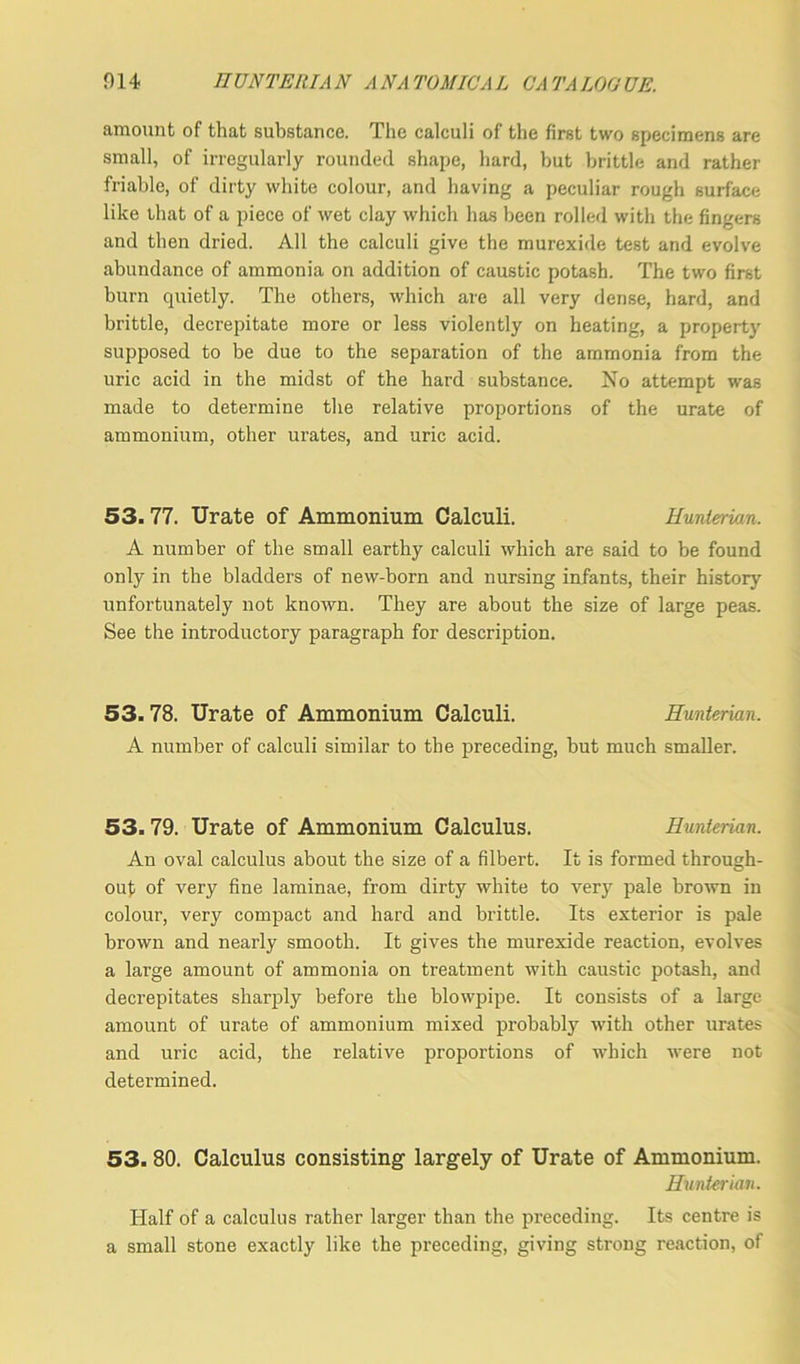 014 nUNTEltIA N A NA TO MIC A L C'A TA LOO UE. amount of that substance. The calculi of the first two specimens are small, of irregularly rounded shape, hard, but brittle and rather friable, of dirty white colour, and having a peculiar rough surface like that of a piece of wet clay which has been rolled with the fingers and then dried. All the calculi give the murexide test and evolve abundance of ammonia on addition of caustic potash. The two first burn quietly. The others, which are all very dense, hard, and brittle, decrepitate more or less violently on heating, a property supposed to be due to the separation of the ammonia from the uric acid in the midst of the hard substance. No attempt was made to determine the relative proportions of the urate of ammonium, other urates, and uric acid. 53.77. Urate of Ammonium Calculi. Hunterian. A number of the small earthy calculi which are said to be found only in the bladders of new-born and nursing infants, their history unfortunately not known. They are about the size of large peas. See the introductory paragraph for description. 53.78. Urate of Ammonium Calculi. Hunterian. A number of calculi similar to the preceding, but much smaller. 53.79. Urate of Ammonium Calculus. Hunterian. An oval calculus about the size of a filbert. It is formed through- out of very fine laminae, from dirty white to very pale brown in colour, very compact and hard and brittle. Its exterior is pale brown and nearly smooth. It gives the murexide reaction, evolves a large amount of ammonia on treatment with caustic potash, and decrepitates sharply before the blowpipe. It consists of a large amount of urate of ammonium mixed probably with other urates and uric acid, the relative proportions of which were not determined. 53. 80. Calculus consisting largely of Urate of Ammonium. Hunterian. Half of a calculus rather larger than the preceding. Its centre is a small stone exactly like the preceding, giving strong reaction, of