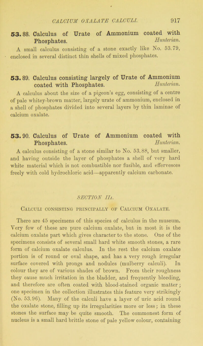 53.88. Calculus of Urate of Ammonium coated with Phosphates. Hunterian. A small calculus consisting of a stone exactly like No. 53.79, ■ enclosed in several distinct thin shells of mixed phosphates. 53.89. Calculus consisting largely of Urate of Ammonium coated with Phosphates. Hunterian. A calculus about the size of a pigeon’s egg, consisting of a centre of pale whitey-brovvn matter, largely urate of ammonium, enclosed in a shell of phosphates divided into several layers by thin laminae of calcium oxalate. 53.90. Calculus of Urate of Ammonium coated with Phosphates. Hunterian. A calculus consisting of a stone similar to No. 53.88, but smaller, and having outside the layer of phosphates a shell of very hard white material which is not combustible nor fusible, and effervesces freely with cold hydrochloric acid—apparently calcium carbonate. SECTION in. Calculi consisting principally of Calcium Oxalate. There are 45 specimens of this species of calculus in the museum. Very few of these are pure calcium oxalate, but in most it is the calcium oxalate part which gives character to the stone. One of the specimens consists of several small hard white smooth stones, a rare form of calcium oxalate calculus. In the rest the calcium oxalate portion is of round or oval shape, and has a very rough irregular surface covered with prongs and nodules (mulberry calculi). In colour they are of various shades of brown. From their roughness they cause much irritation in the bladder, and frequently bleeding, and therefore are often coated with blood-stained organic matter; one specimen in the collection illustrates this feature ver}' strikingly (No. 53.96). Many of the calculi have a layer of uric acid round the oxalate stone, filling up its irregularities more or less; in these stones the surface may be quite smooth. The commonest form of nucleus is a small hard brittle stone of pale yellow colour, containing