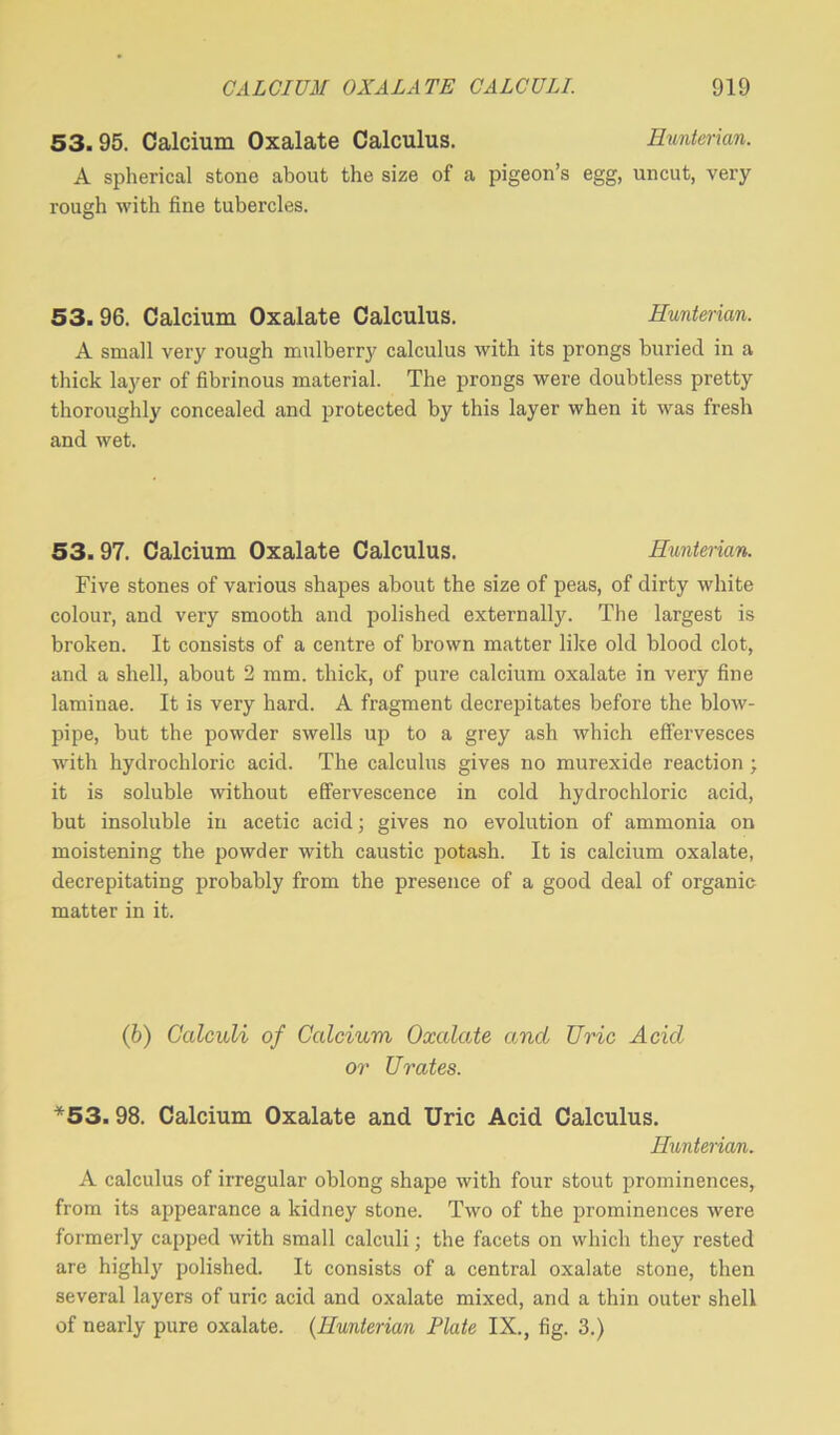 53.95. Calcium Oxalate Calculus. Hunterian. A spherical stone about the size of a pigeon’s egg, uncut, very rough with fine tubercles. 53. 96. Calcium Oxalate Calculus. Hunterian. A small very rough mulberry calculus with its prongs buried in a thick layer of fibrinous material. The prongs were doubtless pretty thoroughly concealed and protected by this layer when it was fresh and wet. 53.97. Calcium Oxalate Calculus. Hunterian. Five stones of various shapes about the size of peas, of dirty white colour, and very smooth and polished externally. The largest is broken. It consists of a centre of brown matter like old blood clot, and a shell, about 2 mm. thick, of pure calcium oxalate in very fine laminae. It is very hard. A fragment decrepitates before the blow- pipe, but the powder swells up to a grey ash which effervesces with hydrochloric acid. The calculus gives no murexide reaction ; it is soluble without effervescence in cold hydrochloric acid, but insoluble in acetic acid; gives no evolution of ammonia on moistening the powder with caustic potash. It is calcium oxalate, decrepitating probably from the presence of a good deal of organic matter in it. (b) Calculi of Calcium Oxalate and Uric Acid or Urates. *53. 98. Calcium Oxalate and Uric Acid Calculus. Hunterian. A calculus of irregular oblong shape with four stout prominences, from its appearance a kidney stone. Two of the prominences were formerly capped with small calculi; the facets on which they rested are highly polished. It consists of a central oxalate stone, then several layers of uric acid and oxalate mixed, and a thin outer shell of nearly pure oxalate. (.Hunterian Plate IX., fig. 3.)