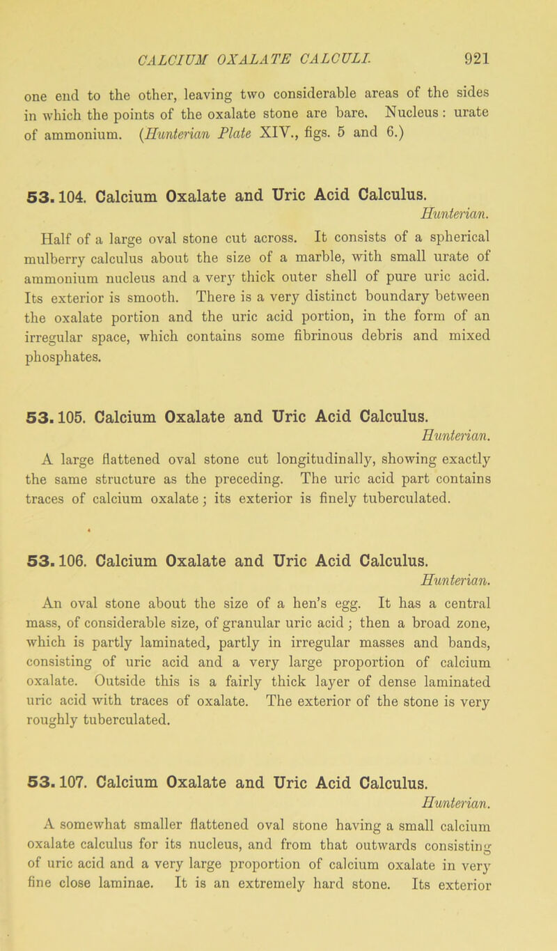 one end to the other, leaving two considerable areas of the sides in which the points of the oxalate stone are bare. Nucleus : urate of ammonium. (Hunterian Plate XIV., figs. 5 and 6.) 53.104. Calcium Oxalate and Uric Acid Calculus. Hunterian. Half of a large oval stone cut across. It consists of a spherical mulberry calculus about the size of a marble, with small urate of ammonium nucleus and a very thick outer shell of pure uric acid. Its exterior is smooth. There is a very distinct boundary between the oxalate portion and the uric acid portion, in the form of an irregular space, which contains some fibrinous debris and mixed phosphates. 53.105. Calcium Oxalate and Uric Acid Calculus. Hunterian. A large flattened oval stone cut longitudinally, showing exactly the same structure as the preceding. The uric acid part contains traces of calcium oxalate; its exterior is finely tuberculated. 53.106. Calcium Oxalate and Uric Acid Calculus. Hunterian. An oval stone about the size of a hen’s egg. It has a central mass, of considerable size, of granular uric acid ; then a broad zone, which is partly laminated, partly in irregular masses and bands, consisting of uric acid and a very large proportion of calcium oxalate. Outside this is a fairly thick layer of dense laminated uric acid with traces of oxalate. The exterior of the stone is very roughly tuberculated. 53.107. Calcium Oxalate and Uric Acid Calculus. Hunterian. A somewhat smaller flattened oval stone having a small calcium oxalate calculus for its nucleus, and from that outwards consisting of uric acid and a very large proportion of calcium oxalate in very fine close laminae. It is an extremely hard stone. Its exterior