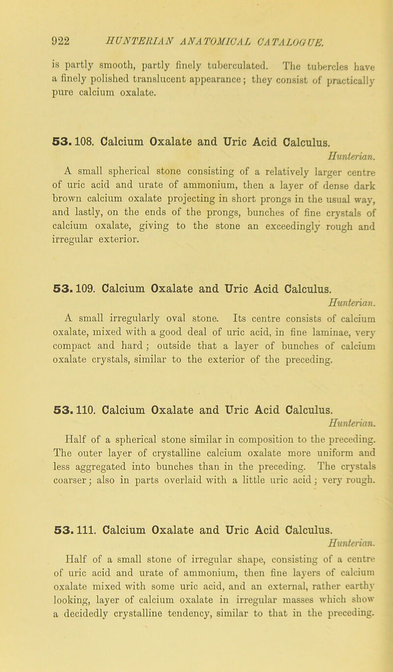 is partly smooth, partly finely tuberculated. The tubercles have a finely polished translucent appearance; they consist of practically pure calcium oxalate. 53.108. Calcium Oxalate and Uric Acid Calculus. Hunterian. A small spherical stone consisting of a relatively larger centre of uric acid and urate of ammonium, then a layer of dense dark brown calcium oxalate projecting in short prongs in the usual way, and lastly, on the ends of the prongs, bunches of fine crystals of calcium oxalate, giving to the stone an exceedingly rough and irregular exterior. 53.109. Calcium Oxalate and Uric Acid Calculus. Hunterian. A small irregularly oval stone. Its centre consists of calcium oxalate, mixed with a good deal of uric acid, in fine laminae, very compact and hard ; outside that a layer of bunches of calcium oxalate crystals, similar to the exterior of the preceding. 53.110. Calcium Oxalate and Uric Acid Calculus. Hunterian. Half of a spherical stone similar in composition to the preceding. The outer layer of crystalline calcium oxalate more uniform and less aggregated into bunches than in the preceding. The crystals coarser; also in parts overlaid with a little uric acid; very rough. 53. 111. Calcium Oxalate and Uric Acid Calculus. Hunterian. Half of a small stone of irregular shape, consisting of a centre of uric acid and urate of ammonium, then fine layers of calcium oxalate mixed with some uric acid, and an external, rather earthy looking, layer of calcium oxalate in irregular masses which show a decidedly crystalline tendency, similar to that in the preceding.