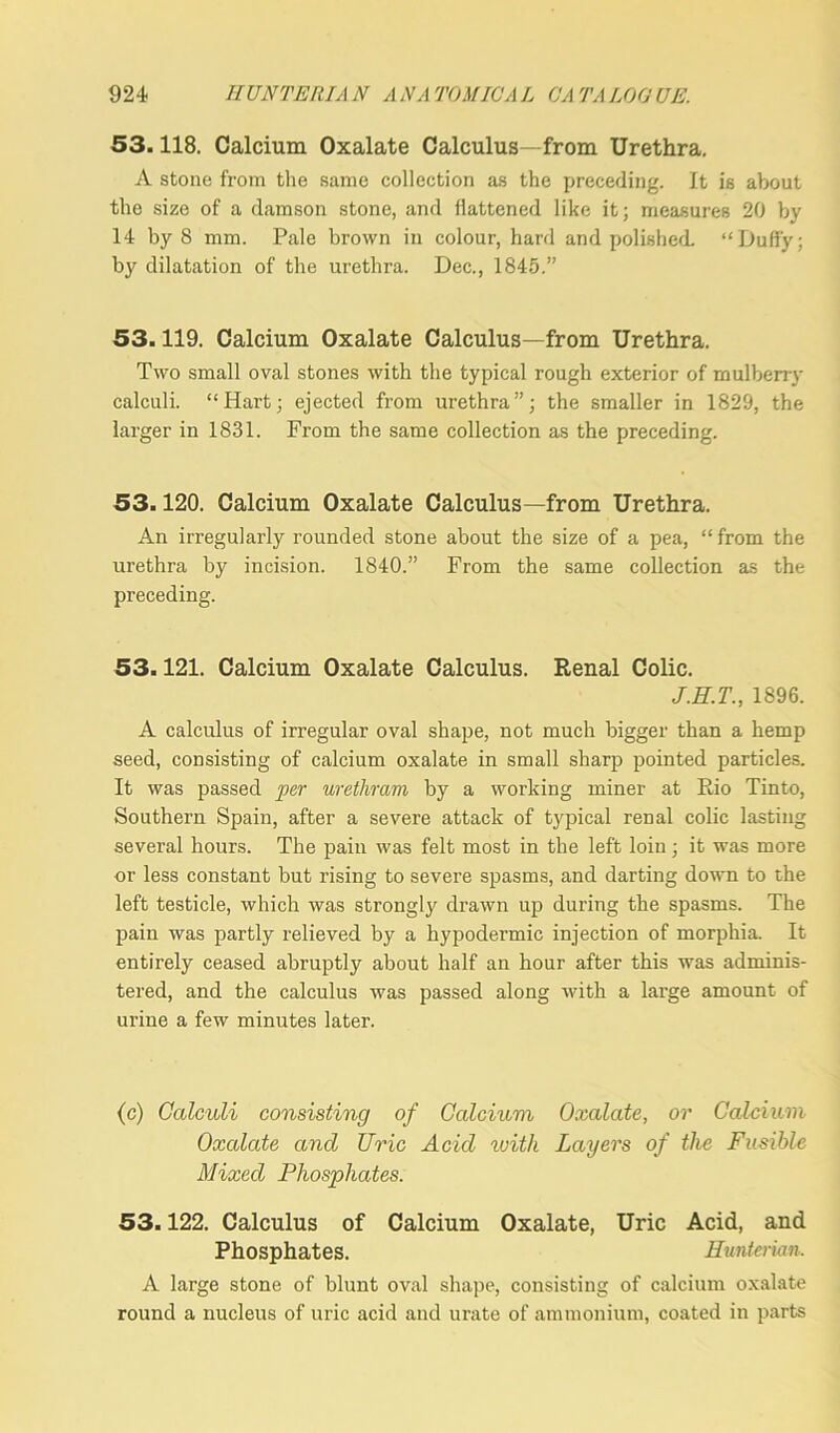 53.118. Calcium Oxalate Calculus—from Urethra. A stone from the same collection as the preceding. It is about the size of a damson stone, and flattened like it; measures 20 by 14 by 8 mm. Pale brown in colour, hard and polished. “Duffy; by dilatation of the urethra. Dec., 1845.” 53.119. Calcium Oxalate Calculus—from Urethra. Two small oval stones with the typical rough exterior of mulberry calculi. “Hart; ejected from urethra”; the smaller in 1829, the larger in 1831. From the same collection as the preceding. 53.120. Calcium Oxalate Calculus—from Urethra. An irregularly rounded stone about the size of a pea, “from the urethra by incision. 1840.” From the same collection as the preceding. 53.121. Calcium Oxalate Calculus. Renal Colic. J.H.T., 1896. A calculus of irregular oval shape, not much bigger than a hemp seed, consisting of calcium oxalate in small sharp pointed particles. It was passed per urethram by a working miner at Rio Tinto, Southern Spain, after a severe attack of typical renal colic lasting several hours. The pain was felt most in the left loin; it was more or less constant but rising to severe spasms, and darting down to the left testicle, which was strongly drawn up during the spasms. The pain was partly relieved by a hypodermic injection of morphia. It entirely ceased abruptly about half an hour after this was adminis- tered, and the calculus was passed along with a large amount of urine a few minutes later. (c) Calculi consisting of Calcium Oxalate, or Calcium Oxalate and Uric Acid with Layers of the Fusible Mixed Phosphates. 53.122. Calculus of Calcium Oxalate, Uric Acid, and Phosphates. Hunterian. A large stone of blunt oval shape, consisting of calcium oxalate round a nucleus of uric acid and urate of ammonium, coated in parts