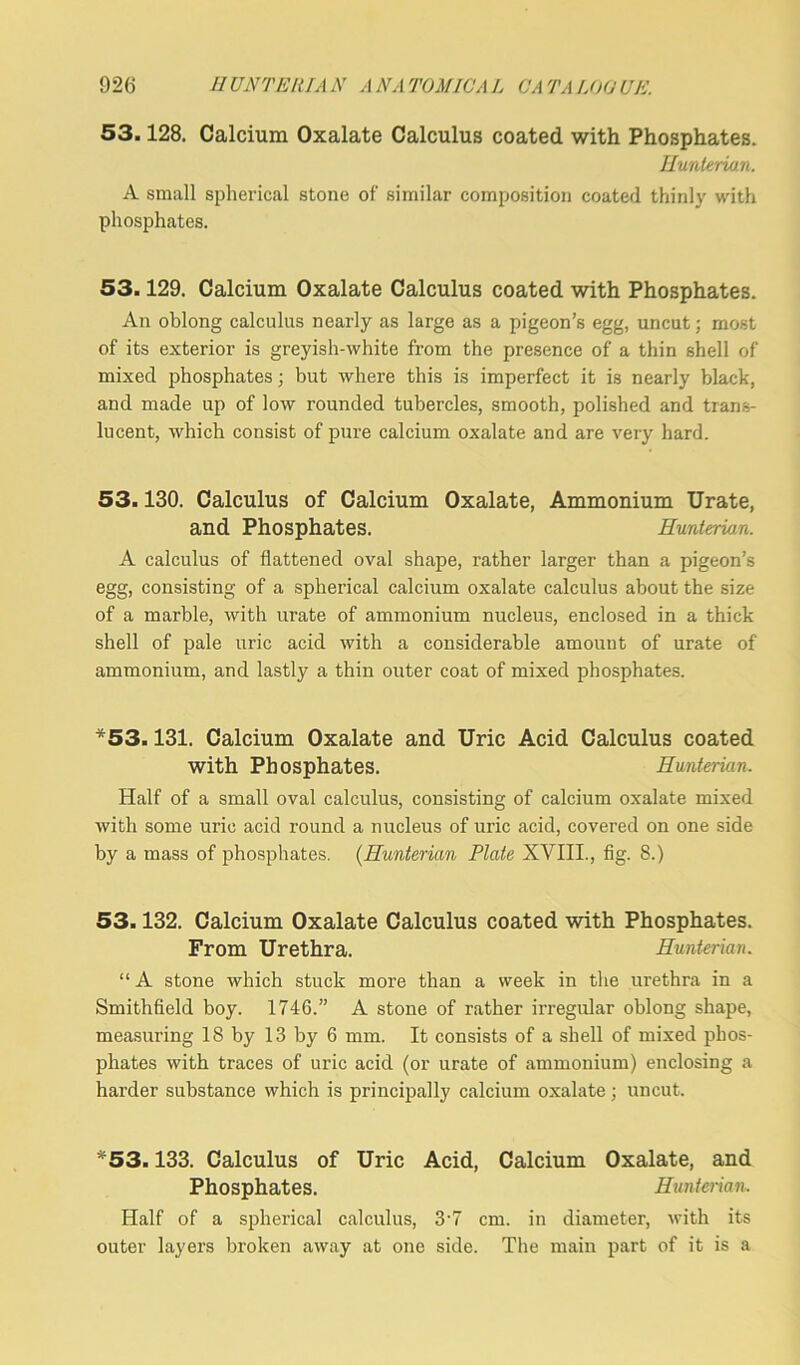 53.128. Calcium Oxalate Calculus coated with Phosphates. Hunterian. A small spherical stone of similar composition coated thinly with phosphates. 53.129. Calcium Oxalate Calculus coated with Phosphates. An oblong calculus nearly as large as a pigeon’s egg, uncut; most of its exterior is greyish-white from the presence of a thin shell of mixed phosphates; but where this is imperfect it is nearly black, and made up of low rounded tubercles, smooth, polished and trans- lucent, which consist of pure calcium oxalate and are very hard. 53.130. Calculus of Calcium Oxalate, Ammonium Urate, and Phosphates. Hunterian. A calculus of flattened oval shape, rather larger than a pigeon’s egg, consisting of a spherical calcium oxalate calculus about the size of a marble, with urate of ammonium nucleus, enclosed in a thick shell of pale uric acid with a considerable amount of urate of ammonium, and lastly a thin outer coat of mixed phosphates. *53.131. Calcium Oxalate and Uric Acid Calculus coated with Phosphates. Hunterian. Half of a small oval calculus, consisting of calcium oxalate mixed with some uric acid round a nucleus of uric acid, covered on one side by a mass of phosphates. (Hunterian Plate XVIII., fig. 8.) 53.132. Calcium Oxalate Calculus coated with Phosphates. From Urethra. Hunterian. “ A stone which stuck more than a week in the urethra in a Smithfield boy. 1746.” A stone of rather irregular oblong shape, measuring 18 by 13 by 6 mm. It consists of a shell of mixed phos- phates with traces of uric acid (or urate of ammonium) enclosing a harder substance which is principally calcium oxalate ; uncut. *53.133. Calculus of Uric Acid, Calcium Oxalate, and Phosphates. Hunterian, Half of a spherical calculus, 3'7 cm. in diameter, with its outer layers broken away at one side. The main part of it is a