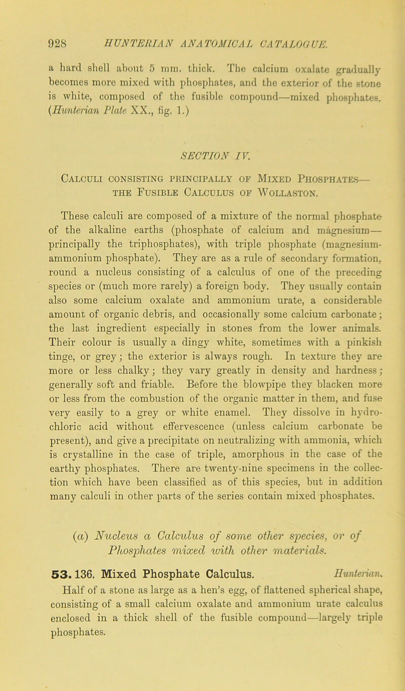 a hard shell about 5 ram. thick. The calcium oxalate gradually becomes more mixed with phosphates, and the exterior of the stone is white, composed of the fusible compound—mixed phosphates. (Hunterian Plate XX., fig. 1.) SECTION IV. Calculi consisting principally of Mixed Phosphates— the Fusible Calculus of Wollaston. These calculi are composed of a mixture of the normal phosphate of the alkaline earths (phosphate of calcium and magnesium— principally the triphosphates), with triple phosphate (magnesium- ammonium phosphate). They are as a rule of secondary formation, round a nucleus consisting of a calculus of one of the preceding species or (much more rarely) a foreign body. They usually contain also some calcium oxalate and ammonium urate, a considerable amount of organic debris, and occasionally some calcium carbonate; the last ingredient especially in stones from the lower animals. Their colour is usually a dingy white, sometimes with a pinkish tinge, or grey; the exterior is always rough. In texture they are more or less chalky • they vary greatly in density and hardness ; generally soft and friable. Before the blowpipe they blacken more or less from the combustion of the organic matter in them, and fuse very easily to a grey or white enamel. They dissolve in hydro- chloric acid without effervescence (unless calcium carbonate be present), and give a precipitate on neutralizing with ammonia, which is crystalline in the case of triple, amorphous in the case of the earthy phosphates. There are twenty-nine specimens in the collec- tion which have been classified as of this species, but in addition many calculi in other parts of the series contain mixed phosphates. (a) Nucleus a Calculus of some other species, or of Phosphates mixed with other materials. 53.136. Mixed Phosphate Calculus. Hunterian. Half of a stone as large as a hen’s egg, of flattened spherical shape, consisting of a small calcium oxalate and ammonium urate calculus enclosed in a thick shell of the fusible compound—largely triple phosphates.