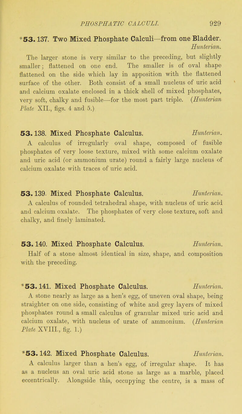 *53.137. Two Mixed Phosphate Calculi—from one Bladder. Hunterian. The larger stone is very similar to the preceding, but slightly smaller; flattened on one end. The smaller is of oval shape flattened on the side which lay in apposition with the flattened surface of the other. Both consist of a small nucleus of uric acid and calcium oxalate enclosed in a thick shell of mixed phosphates, veiy soft, chalky and fusible—for the most part triple. (Hunterian Plate XII., figs. 4 and 5.) 53.138. Mixed Phosphate Calculus. Hunterian. A calculus of irregularly oval shape, composed of fusible phosphates of very loose texture, mixed with some calcium oxalate and uric acid (or ammonium urate) round a fairly large nucleus of calcium oxalate with traces of uric acid. 53.139. Mixed Phosphate Calculus. Hunterian. A calculus of rounded tetrahedral shape, with nucleus of uric acid and calcium oxalate. The phosphates of very close texture, soft and chalky, and finely laminated. 53.140. Mixed Phosphate Calculus. Hunterian. Half of a stone almost identical in size, shape, and composition with the preceding. *53.141. Mixed Phosphate Calculus. Hunterian. A stone nearly as large as a hen’s egg, of uneven oval shape, being straighter on one side, consisting of white and grey layers of mixed phosphates round a small calculus of granular mixed uric acid and calcium oxalate, with nucleus of urate of ammonium. (Hunterian Plate XVIII., fig. 1.) *53.142. Mixed Phosphate Calculus. Hunterian. A calculus larger than a hen’s egg, of irregular shape. It has as a nucleus an oval uric acid stone as large as a marble, placed eccentrically. Alongside this, occupying the centre, is a mass of