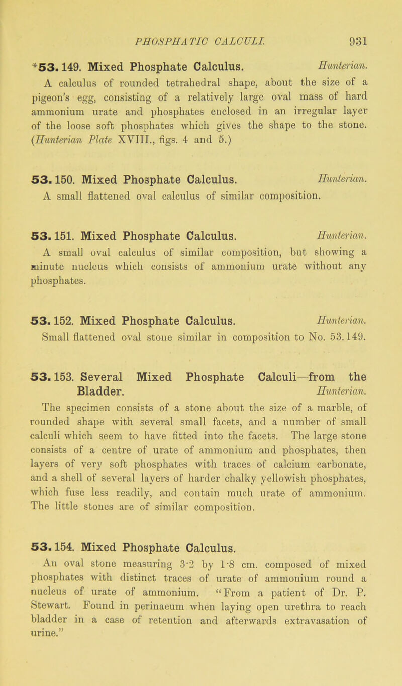 *53.149. Mixed Phosphate Calculus. Hunterian. A calculus of rounded tetrahedral shape, about the size of a pigeon’s egg, consisting of a relatively large oval mass of hard ammonium urate and phosphates enclosed in an irregular layer of the loose soft phosohates which gives the shape to the stone. (.Hunterian Plate XVIII., figs. 4 and 5.) 53.150. Mixed Phosphate Calculus. Hunterian. A small flattened oval calculus of similar composition. 53.151. Mixed Phosphate Calculus. Hunterian. A small oval calculus of similar composition, but showing a minute nucleus which consists of ammonium urate without any phosphates. 53.152. Mixed Phosphate Calculus. Hunterian. Small flattened oval stone similar in composition to No. 53.149. 53.153. Several Mixed Phosphate Calculi—from the Bladder. Hunterian. The specimen consists of a stone about the size of a marble, of rounded shape with several small facets, and a number of small calculi which seem to have fitted into the facets. The large stone consists of a centre of urate of ammonium and phosphates, then layers of very soft phosphates with traces of calcium carbonate, and a shell of several layer’s of harder chalky yellowish phosphates, which fuse less readily, and contain much urate of ammonium. The little stones are of similar composition. 53.154. Mixed Phosphate Calculus. An oval stone measuring 3’2 by 1’8 cm. composed of mixed phosphates with distinct traces of urate of ammonium round a nucleus of urate of ammonium. “From a patient of Dr. P. Stewart. Found in perinaeum when laying open urethra to reach bladder in a case of retention and afterwards extravasation of urine.”