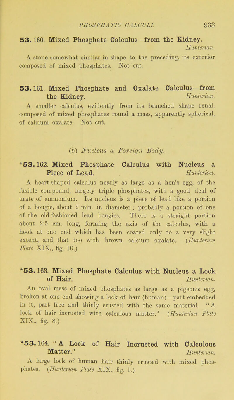 53.160. Mixed Phosphate Calculus—from the Kidney. Hunterian. A stone somewhat similar in shape to the preceding, its exterior composed of mixed phosphates. Not cut. 53.161. Mixed Phosphate and Oxalate Calculus—from the Kidney. Hunterian. A smaller calculus, evidently from its branched shape renal, composed of mixed phosphates round a mass, apparently spherical, of calcium oxalate. Not cut. (b) Nucleus a Foreign Body. *53.162. Mixed Phosphate Calculus with Nucleus a Piece of Lead. Hunterian. A heart-shaped calculus nearly as large as a hen’s egg, of the fusible compound, largely triple phosphates, with a good deal of urate of ammonium. Its nucleus is a piece of lead like a portion of a bougie, about 2 mm. in diameter; probably a portion of one of the old-fashioned lead bougies. There is a straight portion about 2-5 cm. long, forming the axis of the calculus, with a hook at one end which has been coated only to a very slight extent, and that too with brown calcium oxalate. (Hunterian Plate XIX., fig. 10.) *53.163. Mixed Phosphate Calculus with Nucleus a Lock of Hair. Hunterian. An oval mass of mixed phosphates as large as a pigeon’s egg, broken at one end showing a lock of hair (human)—part embedded in it, part free and thinly crusted with the same material. “A lock of hair incrusted with calculous matter.” (Hunterian Plate XIX., fig. 8.) *53.164. “ A Lock of Hair Incrusted with Calculous Matter.” Hunterian. A large lock of human hair thinly crusted with mixed phos- phates. (Hunterian Plate XIX., fig. 1.)