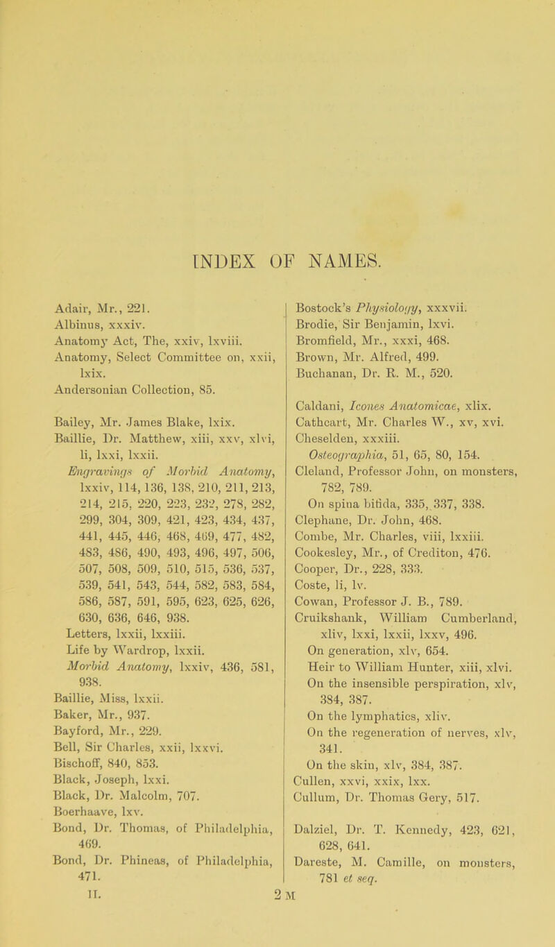 INDEX OF NAMES. Adair, Mr., 221. Albiuus, xxxiv. Anatom}- Act, The, xxiv, lxviii. Anatomy, Select Committee on, xxii, Ixix. Andersonian Collection, 85. Bailey, Mr. James Blake, lxix. Baillie, Dr. Matthew, xiii, xxv, xlvi, li, lxxi, lxxii. Engravings of Morbid Anatomy, lxxiv, 114, 136, 13S, 210, 211, 213, 214, 215, 220, 223, 232, 278, 282, 299, 304, 309, 421, 423, 434, 437, 441, 445, 446, 468, 469, 477, 482, 4S3, 4S6, 490, 493, 496, 497, 506, 507, 508, 509, 510, 515, 536, 537, 539, 541, 543, 544, 582, 583, 5S4, 586, 587, 591, 595, 623, 625, 626, 630, 636, 646, 938. Letters, lxxii, lxxiii. Life by Wardrop, lxxii. Morbid Anatomy, lxxiv, 436, 5S1, 938. Baillie, Miss, lxxii. Baker, Mr., 937. Bay ford, Mr., 229. Bell, Sir Charles, xxii, Ixxvi. Bischoff, 840, 853. Black, Joseph, lxxi. Black, Dr. Malcolm, 707. Boerhaave, lxv. Bond, Dr. Thomas, of Philadelphia, 469. Bond, Dr. Phineas, of Philadelphia, 471. Bostock’s Physiology, xxxvii. Brodie, Sir Benjamin, lxvi. Bromfield, Mr., xxxi, 468. Brown, Mr. Alfred, 499. Buchanan, Dr. R. M., 520. Caldani, leones Anatomicae, xlix. Cathcart, Mr. Charles W., xv, xvi. Cheselden, xxxiii. Osteographia, 51, 65, 80, 154. Cleland, Professor John, on monsters, 782, 789. On spina bifida, 335, 337, 338. Clephane, Dr. John, 468. Combe, Mr. Charles, viii, lxxiii. Cookesley, Mr., of Crediton, 476. Cooper, Dr., 228, 333. Coste, li, lv. Cowan, Professor J. B., 789. Cruikshank, William Cumberland, xliv, lxxi, lxxii, lxxv, 496. On generation, xlv, 654. Heir to William Hunter, xiii, xlvi. On the insensible perspiration, xlv, 384, 387. On the lymphatics, xliv. On the regeneration of nerves, xlv, 341. On the skin, xlv, 384, 387. Cullen, xxvi, xxix, lxx. Cullum, Dr. Thomas Gery, 517. Dalziel, Dr. T. Kennedy, 423, 621, 628, 641. Dareste, M. Camille, on monsters, 781 et seq.