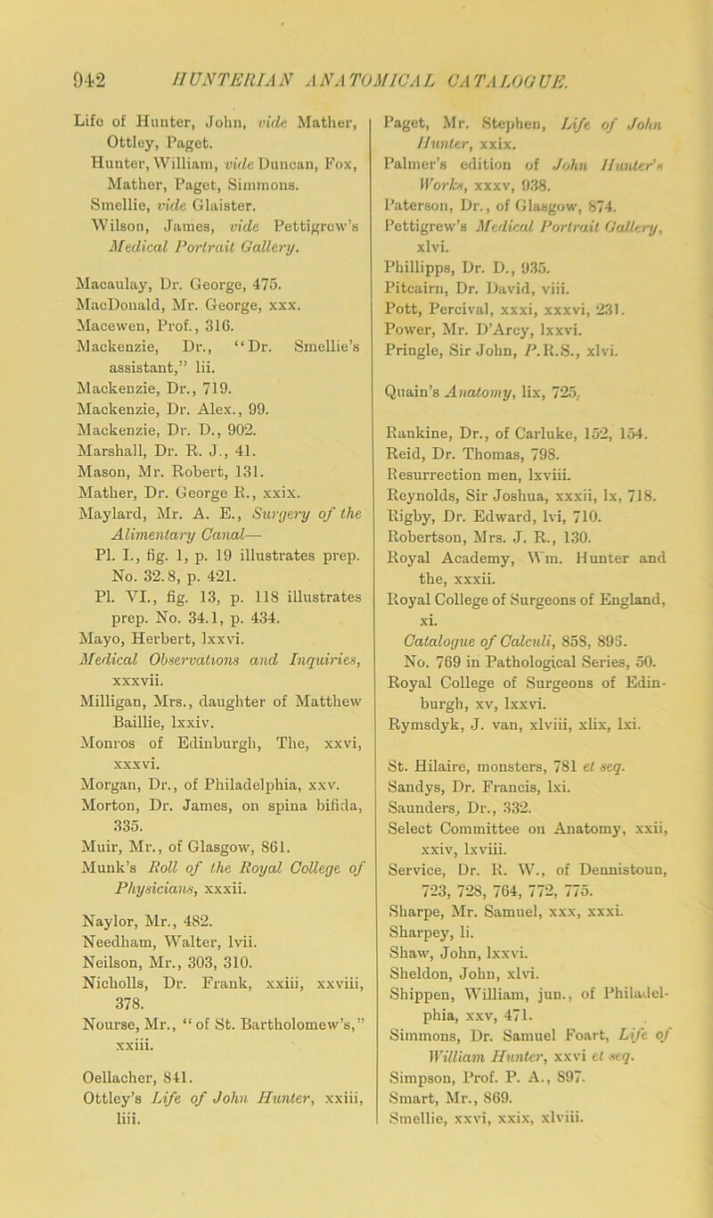 Lifo of Hunter, John, vide Mather, Ottley, Paget. Hunter, William, vide Duncan, Fox, Mather, Paget, Simmons. Smellie, vide Glaister. Wilson, James, vide Pettigrew’s Medical Portrait Gallery. Macaulay, Dr. George, 475. MacDonald, Mr. George, xxx. Macewen, Prof., 316. Mackenzie, Dr., “Dr. Smellie’s assistant,” lii. Mackenzie, Dr., 719. Mackenzie, Dr. Alex., 99. Mackenzie, Dr. D., 902. Marshall, Dr. R. J., 41. Mason, Mr. Robert, 131. Mather, Dr. George R., xxix. Maylard, Mr. A. E., Surgery of the Alimentary Canal— PI. I., fig. 1, p. 19 illustrates prep. No. 32.8, p. 421. PI. VI., fig. 13, p. 118 illustrates prep. No. 34.1, p. 434. Mayo, Herbert, Ixxvi. Medical Observations and Inquiries, xxxvii. Milligan, Mrs., daughter of Matthew Baillie, lxxiv. Monros of Edinburgh, The, xxvi, xxxvi. Morgan, Dr., of Philadelphia, xxv. Morton, Dr. James, on spina bifida, 335. Muir, Mr., of Glasgow, S61. Munk’s Roll of the Royal College of Physicians, xxxii. Naylor, Mr., 482. Needham, Walter, lvii. Neilson, Mr., 303, 310. Nickolls, Dr. Frank, xxiii, xxviii, 378. Nourse, Mr., “of St. Bartholomew’s,” xxiii. Oellacher, 841. Ottley’s Life of John Hunter, xxiii, liii. Paget, Mr, Stephen, Life of John Hunter, xxix. Palmer’s edition of John Haider's Works, xxxv, 938. Paterson, Dr., of Glasgow, 874. Pettigrew’s Medical Portrait Gallery, xlvi. Phillipps, Dr. D., 935. Pitcairn, Dr. David, viii. Pott, Percival, xxxi, xxxvi, 231. Power, Mr. D’Arcy, Ixxvi. Pringle, Sir John, P.R.S., xlvi. Quain’s Anatomy, lix, 725. Rankine, Dr., of Carluke, 152, 154. Reid, Dr. Thomas, 798. Resurrection men, lxviii. Reynolds, Sir Joshua, xxxii, lx, 718. Rigby, Dr. Edward, lvi, 710. Robertson, Mrs. J. R., 130. Royal Academy, Wm. Hunter and the, xxxii. Royal College of Surgeons of England, xi. Catalogue of Calculi, 858, 895. No. 769 in Pathological Series, 50. Royal College of Surgeons of Edin- burgh, xv, Ixxvi. Rymsdyk, J. van, xlviii, xlix, lxi. St. Hilaire, monsters, 781 el seq. Sandys, Dr. Francis, lxi. Saunders, Dr., 332. Select Committee on Anatomy, xxii, xxiv, lxviii. Service, Dr. R. W., of Dennistoun, 723, 728, 764, 772, 775. Sharpe, Mr. Samuel, xxx, xxxi. Sharpey, li. Shaw, John, Ixxvi. Sheldon, John, xlvi. Shippen, William, jun., of Philadel- phia, xxv, 471. Simmons, Dr. Samuel Foart, Life of William Hunter, xxvi et seq. Simpson, Prof. P. A., S97. Smart, Mr., 869. Smellie, xxvi, xxix, xlviii.