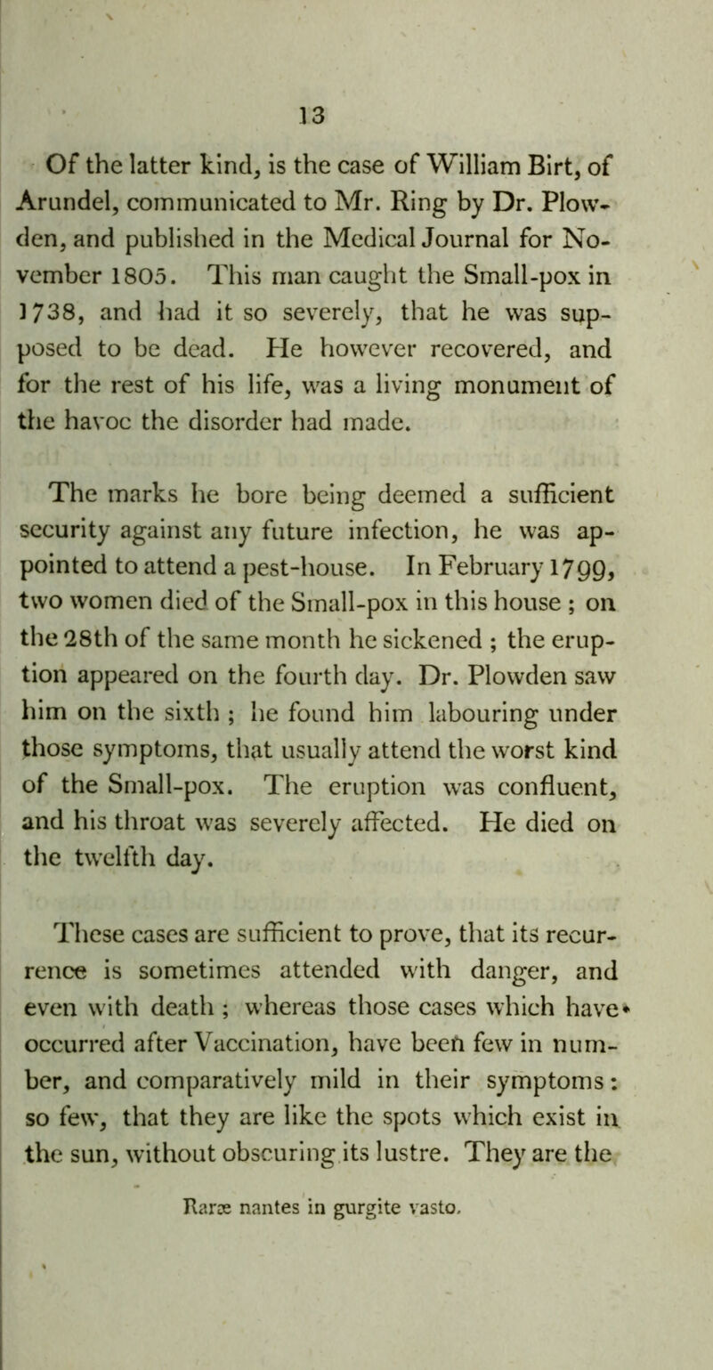 Of the latter kind, is the case of William Birt, of Arundel, communicated to Mr. Ring by Dr. Plow- den, and published in the Medical Journal for No- vember 1805. This man caught the Small-pox in 1738, and had it so severely, that he was sup- posed to be dead. He however recovered, and for the rest of his life, was a living monument of the havoc the disorder had made. The marks he bore being deemed a sufficient security against any future infection, he was ap- pointed to attend a pest-house. In February 1799, two women died of the Small-pox in this house ; on the 28th of the same month he sickened ; the erup- tion appeared on the fourth day. Dr. Plowden saw him on the sixth ; he found him labouring under those symptoms, that usually attend the worst kind of the Small-pox. The eruption was confluent, and his throat was severely affected. He died on the twelfth day. These cases are sufficient to prove, that its recur- rence is sometimes attended with danger, and even with death ; whereas those cases which have* occurred after Vaccination, have been few in num- ber, and comparatively mild in their symptoms: so few, that they are like the spots which exist in the sun, without obscuring its lustre. They are the Itarse nantes in gurgite vasto.