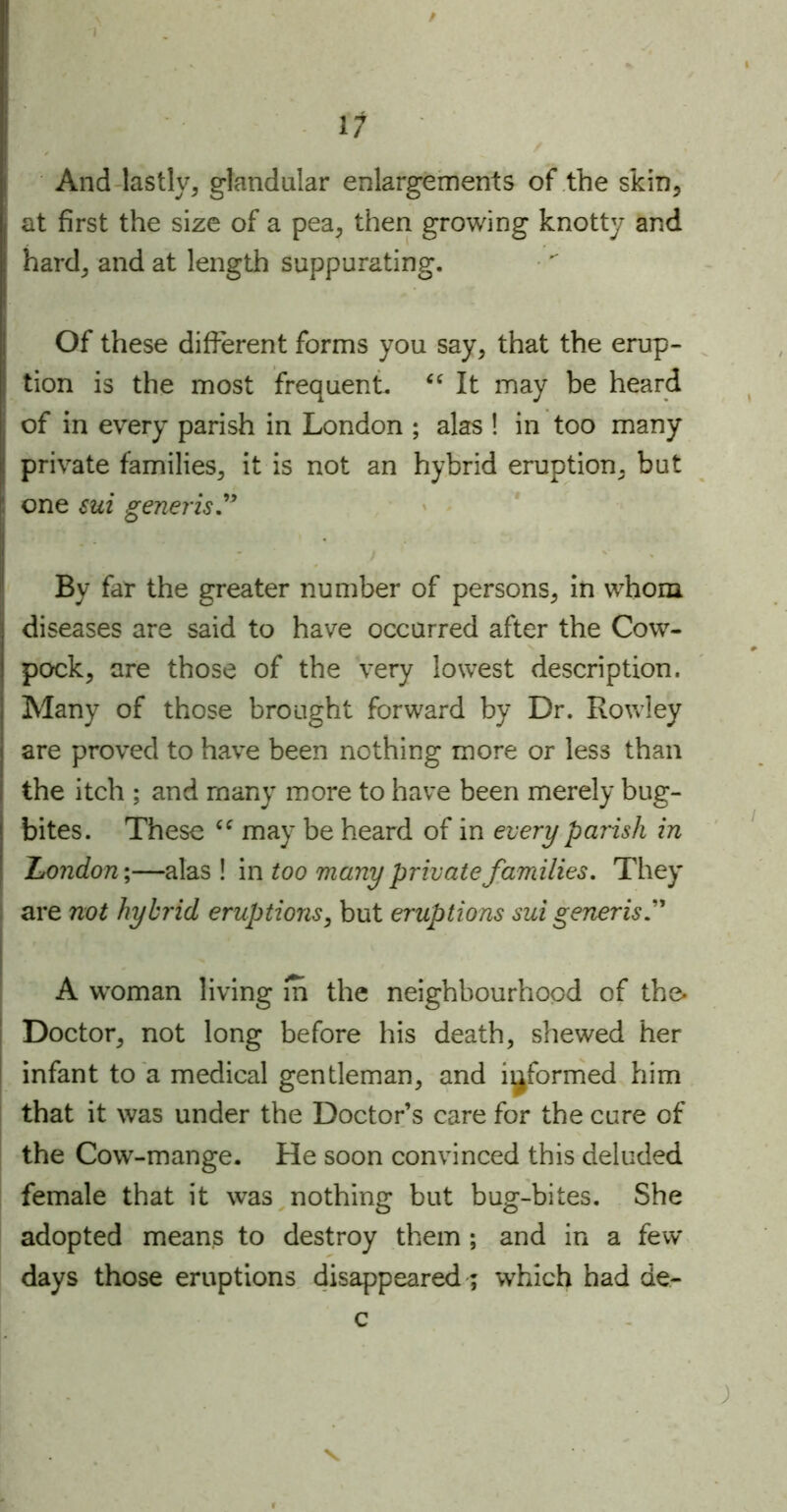 / 11 And lastly, glandular enlargements of the skin, at first the size of a pea, then growing knotty and hard, and at length suppurating. Of these different forms you say, that the erup- tion is the most frequent. “ It may be heard of in every parish in London ; alas ! in too many private families, it is not an hybrid eruption, but one sui generis” By far the greater number of persons, in whom diseases are said to have occurred after the Cow- pock, are those of the very lowest description. Many of those brought forward by Dr. Rowley are proved to have been nothing more or less than the itch ; and many more to have been merely bug- bites. These ee may be heard of in every parish in London;—alas ! in too many private families. They are not hybrid eruptions, but eruptions sui generis A woman living m the neighbourhood of the. Doctor, not long before his death, shewed her infant to a medical gentleman, and informed him that it was under the Doctor’s care for the cure of the Cow-mange. He soon convinced this deluded female that it was nothing but bug-bites. She adopted means to destroy them ; and in a few days those eruptions disappeared; which had de- c v ;